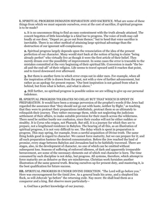 I. SPIRITUAL PROGRESS DEMANDS SEPARATION AND SACRIFICE. What are some of these
things from which we must separate ourselves, even at the cost of sacrifice, if spiritual progress
is to be made?
1. It is no uncommon thing to find an easy contentment with the truth already attained. The
conceit begotten of little knowledge is a fatal bar to progress. The voice of truth may call
loudly at our door, “Depart ye; go ye out from thence;” but to heed that voice sacrifice is
inevitable. There is no other method of attaining large spiritual advantage than the
destruction of our ignorant self-complacency.
2. Spiritual progress largely depends upon the renunciation of the idea of the present
perfection of our character. Many would start back at the notion of laying to claim “being
already perfect” who virtually live as though it were the first article of their belief. They
merely dream over the possibility of improvement. In some cases the error is traceable to the
mistakes committed at the very beginning of their spiritual life. Conversion is made “the be-
all and the end-all” of their religion. Life seems to travel upward until it reaches that point,
and to travel downward ever afterward.
3. But them is another form in which error crops out in older men. For example, when all
the inspiration of life is drawn from the past, not with a view of further advancement, but
rather as an apology for present repose. “Our best inspiration is not gained from what is
behind, but from what is before, and what is above.”
4. Still further, no spiritual progress is possible unless we are willing to give up our personal
indolence.
II. SPIRITUAL PROGRESS TOLERATES NO DELAY BUT THAT WHICH IS SPENT IN
PREPARATION. It would have been a strange perversion of the prophet’s words if the Jews had
regarded the assurance that “they should not go out with haste, neither by flight,” as teaching
that they were to protract their preparations indefinitely, protract them so as ultimately to
relinquish their journey. They rather encourage them, while not neglecting the judicious
settlement of their affairs, to make suitable provision for their march across the wilderness.
There need be neither bustle nor confusion, since their exodus will not be either sudden or
stealthy. It is Cyrus who reigns, not Pharaoh. But still, it is a journey for which they are to
prepare, not a lengthened residence in Babylon. The bearing of all this, as an illustration of
spiritual progress, it is not very difficult to see. The delay which is spent in preparation is
progress. This may spring, for example, from a careful acquisition of Divine truth. The same
thing holds good in regard to character. We cannot force maturity, but we can prepare for it; and
all such preparation hastens the desired consummation. Before the Jew reached the land of
promise, every stage between Babylon and Jerusalem had to be faithfully traversed. There are
stages, also, in the development of character, no one of which can be omitted without
subsequent loss. Seasons of suffering of enforced idleness, of dark and apparently irreparable
bereavement, are some of the necessary elements out of which real character is born. The time
consumed by such discipline is not delay, but progress. All systems, therefore, which attempt to
force maturity are as delusive as they are mischievous. Christian work furnishes another
illustration of the same general truth. Bracing ourselves up for present duty, and mastering it, is
the best qualification for future success.
III. SPIRITUAL PROGRESS IS UNDER DIVINE DIRECTION. “The Lord will go before you.”
Here was encouragement for the timid Jew. As a general leads his army, and a shepherd his
flock, so will Jehovah “go before” the returning exile. Nay more: He shall lead them as a
conqueror and a king. But observe more particularly—
1. God has a perfect knowledge of our journey.
 