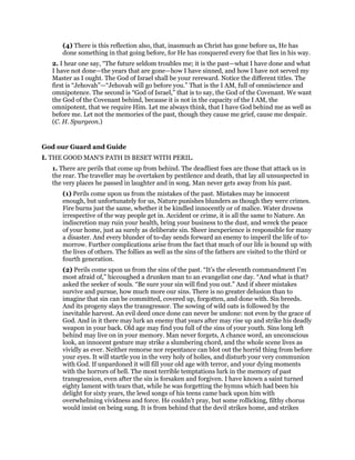 (4) There is this reflection also, that, inasmuch as Christ has gone before us, He has
done something in that going before, for He has conquered every foe that lies in his way.
2. I hear one say, “The future seldom troubles me; it is the past—what I have done and what
I have not done—the years that are gone—how I have sinned, and how I have not served my
Master as I ought. The God of Israel shall be your rereward. Notice the different titles. The
first is “Jehovah”—“Jehovah will go before you.” That is the I AM, full of omniscience and
omnipotence. The second is “God of Israel,” that is to say, the God of the Covenant. We want
the God of the Covenant behind, because it is not in the capacity of the I AM, the
omnipotent, that we require Him. Let me always think, that I have God behind me as well as
before me. Let not the memories of the past, though they cause me grief, cause me despair.
(C. H. Spurgeon.)
God our Guard and Guide
I. THE GOOD MAN’S PATH IS BESET WITH PERIL.
1. There are perils that come up from behind. The deadliest foes are those that attack us in
the rear. The traveller may be overtaken by pestilence and death, that lay all unsuspected in
the very places he passed in laughter and in song. Man never gets away from his past.
(1) Perils come upon us from the mistakes of the past. Mistakes may be innocent
enough, but unfortunately for us, Nature punishes blunders as though they were crimes.
Fire burns just the same, whether it be kindled innocently or of malice. Water drowns
irrespective of the way people get in. Accident or crime, it is all the same to Nature. An
indiscretion may ruin your health, bring your business to the dust, and wreck the peace
of your home, just aa surely as deliberate sin. Sheer inexperience is responsible for many
a disaster. And every blunder of to-day sends forward an enemy to imperil the life of to-
morrow. Further complications arise from the fact that much of our life is bound up with
the lives of others. The follies as well as the sins of the fathers are visited to the third or
fourth generation.
(2) Perils come upon us from the sins of the past. “It’s the eleventh commandment I’m
most afraid of,” hiccoughed a drunken man to an evangelist one day. “And what is that?
asked the seeker of souls. “Be sure your sin will find you out.” And if sheer mistakes
survive and pursue, how much more our sins. There is no greater delusion than to
imagine that sin can be committed, covered up, forgotten, and done with. Sin breeds.
And its progeny slays the transgressor. The sowing of wild oats is followed by the
inevitable harvest. An evil deed once done can never be undone: not even by the grace of
God. And in it there may lurk an enemy that years after may rise up and strike his deadly
weapon in your back. Old age may find you full of the sins of your youth. Sins long left
behind may live on in your memory. Man never forgets, A chance word, an unconscious
look, an innocent gesture may strike a slumbering chord, and the whole scene lives as
vividly as ever. Neither remorse nor repentance can blot out the horrid thing from before
your eyes. It will startle you in the very holy of holies, and disturb your very communion
with God. If unpardoned it will fill your old age with terror, and your dying moments
with the horrors of hell. The most terrible temptations lurk in the memory of past
transgression, even after the sin is forsaken and forgiven. I have known a saint turned
eighty lament with tears that, while he was forgetting the hymns which had been his
delight for sixty years, the lewd songs of his teens came back upon him with
overwhelming vividness and force. He couldn’t pray, but some rollicking, filthy chorus
would insist on being sung. It is from behind that the devil strikes home, and strikes
 