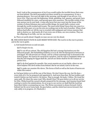hard. Look at the consequences of sin if you would realize the terrible forces that come
up from behind. The devil persuaded you there would be no consequences. It was a
passing pleasure. You were all right in the morning, and thought it was all over. It is
never over. That was only the beginning. Drink, gambling, lust, passion, and greed, have
followed stealthily for years, and sprung upon men unawares. The terrible results of sin
may pursue you in your body. A man who never but once went into the house of the
woman of whom Solomon says such terrible things, for nearly half a century went
through the world crooked and in pain. The most awful thing I know that can come to a
man out of his past, is to see his own sin working ruin in the soul of another. What a host
follows hard after us! All the way is crowded with malignant and vicious enemies that
seek to destroy us. And nearly all, if not every one of them, our own creation. They are
the offspring of our folly, our sin, our shame.
2. There are perils ahead. Happily no man can see very far ahead.
II. THE GOOD MAN’S PATH IS ALSO BESET WITH GOD. The Lord is in the rear to protect,
and in the van to guide.
1. God stands between us and our past.
(1) To forgive its sin.
(2) To cut off our retreat. The old Egyptian life had a strange fascination over the
delivered people. The backsliding tendency is in us all. But the Rearguard is between us
and Egypt. He will prevent our retreat, and by a sharp command urge us forward to the
land of grapes. We need to be saved from ourselves, and He will so completely deliver us
that the last longing for Egypt shall die, and all our desire shall be for the Canaan of
perfect love.
(3) To de-fend against its assaults. Our worst enemies are at our backs, where we are
most helpless The devil strikes from behind. But be not afraid, God is in the rear.
(4) To make our enemies His slaves. The forces of hell as well as the hosts of heaven are
under His control.
2. God goes before us in all the way of the future. We don’t know the way, but He does—
every inch of it. For he prepared and appointed it. And more than that. He has trodden and
tested it before our feet touch it. He knows. That is enough. He leads. I follow. We tread the
same path. We share the same road. Why should I fear? He goes before us in all our service
for Him. Philip found the eunuch already prepared for his message. And Ananias found Saul
waiting to receive his ministrations. So as we go to our service we shall find the Lord has
been there before us preparing our way. The Divine movement is always forward. God is
behind, but He never turns back. He goes before, and the whole host moves forward. Our
only safety is in progress. (S. Chadwick.)
 