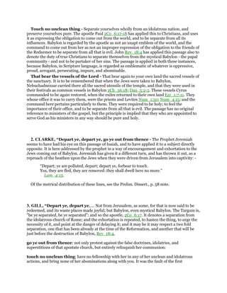 Touch no unclean thing - Separate yourselves wholly from an idolatrous nation, and
preserve yourselves pure. The apostle Paul 2Co_6:17-18 has applied this to Christians, and uses
it as expressing the obligation to come out from the world, and to be separate from all its
influences. Babylon is regarded by the apostle as not an unapt emblem of the world, and the
command to come out from her as not an improper expression of the obligation to the friends of
the Redeemer to be separate from all that is evil. John Rev_18:4 has applied this passage also to
denote the duty of true Christians to separate themselves from the mystical Babylon - the papal
community - and not to be partaker of her sins. The passage is applied in both these instances,
because Babylon, in Scripture language, is regarded as emblematic of whatever is oppressive,
proud, arrogant, persecuting, impure, and abominable.
That bear the vessels of the Lord - That bear again to your own land the sacred vessels of
the sanctuary. It is to be remembered that when the Jews were taken to Babylon,
Nebuchadnezzar carried there all the sacred utensils of the temple, and that they were used in
their festivals as common vessels in Babylon 2Ch_36:18; Dan_5:2-5. These vessels Cyrus
commanded to be again restored, when the exiles returned to their own land Ezr_1:7-11. They
whose office it was to carry them, were the priests and Levites Num_1:50; Num_4:15; and the
command here pertains particularly to them. They were required to be holy; to feel the
importance of their office, and to be separate from all that is evil. The passage has no original
reference to ministers of the gospel, but the principle is implied that they who are appointed to
serve God as his ministers in any way should be pure and holy.
2. CLARKE, “Depart ye, depart ye, go ye out from thence - The Prophet Jeremiah
seems to have had his eye on this passage of Isaiah, and to have applied it to a subject directly
opposite. It is here addressed by the prophet in a way of encouragement and exhortation to the
Jews coming out of Babylon. Jeremiah has given it a different turn, and has thrown it out, as a
reproach of the heathen upon the Jews when they were driven from Jerusalem into captivity: -
“Depart; ye are polluted, depart; depart ye, forbear to touch.
Yea, they are fled, they are removed: they shall dwell here no more.”
Lam_4:15.
Of the metrical distribution of these lines, see the Prelim. Dissert., p. 58 note.
3. GILL, “Depart ye, depart ye,.... Not from Jerusalem, as some, for that is now said to be
redeemed, and its waste places made joyful; but Babylon, even mystical Babylon. The Targum is,
"be ye separated, be ye separated": and so the apostle, 2Co_6:17. It denotes a separation from
the idolatrous church of Rome; and the exhortation is repeated, to hasten the thing, to urge the
necessity of it, and point at the danger of delaying it; and it may be it may respect a two fold
separation, one that has been already at the time of the Reformation, and another that will be
just before the destruction of Babylon, Rev_18:4,
go ye out from thence: not only protest against the false doctrines, idolatries, and
superstitions of that apostate church, but entirely relinquish her communion:
touch no unclean thing; have no fellowship with her in any of her unclean and idolatrous
actions, and bring none of her abominations along with you. It was the fault of the first
 