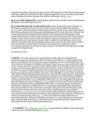 reformers from Popery, that they brought so many of the impurities of the church of Rome along
with them, which are retained to this day; in this last separation, care is to be taken, and will be
taken, that those that come out keep clear of all her defilements; see Rev_14:4,
go ye out of the midst of her; which signifies much the same as before, and is repeated again
and again, to show the importance of it:
be ye clean that bear the vessels of the Lord; not the vessels of the Lord's sanctuary, as
the Targum, restored by Cyrus to the Jews, at their return from the Babylonish captivity,
Ezr_1:7, and so Jarchi interprets it of the priests and Levites that bore the vessels of the Lord in
the wilderness; but Kimchi of the mercies and kindnesses of the Lord; Aben Ezra of the law: but
it may much better be understood of the ministers of the Gospel, and of the treasure of the
Gospel which they have in their earthen vessels; or the name of the Lord, which they are chosen
vessels to bear and carry in the world; who ought to be pure from false doctrine, superstitious
worship, and an evil conversation: though it may be applied to every Christian, since all true
believers are priests under the Gospel dispensation; and as they bear the whole armour of God,
and it is their duty to attend all the ordinances of the Gospel, they ought to have their
conversation as becomes it. In Zohar (p), these vessels are interpreted of the righteous, brought
as a gift to the King Messiah.
(p) In Exod. fol. 87. 4.
4. HENRY, “It is here spoken of as a great business, which ought to be managed with
abundance of care and circumcision. When the liberty is proclaimed, 1. Let the people of God
hasten out of Babylon with all convenient speed; though they are ever so well settled there, let
them not think of taking root in Babylon, but Depart, depart (Isa_52:11), go out from the midst
of her; not only those that are in the borders, but those that are in the midst, in the heart of the
country, let them be gone. Babylon is no place for Israelites. As soon as they have leave to let go,
let them lose no time. With this word God stirred up the spirits of those that were moved to go
up, Ezr_1:5. And it is a call to all those who are yet in the bondage of sin and Satan to make use
of the liberty which Christ has proclaimed to them. And, if the Son make them free, they shall be
free indeed. 2. Let them take heed of carrying away with them any of the pollutions of Babylon:
Touch no unclean thing. Now that God makes bare his holy arm for you, be you holy as he is,
and keep yourselves from every wicked thing. When they came out of Egypt they brought with
them the idolatrous customs of Egypt (Eze_23:3), which were their ruin; let them take heed of
doing so now that they come out of Babylon. Note, When we are receiving any special mercy
from God we ought more carefully than ever to watch against all impurity. But especially let
those be clean who bear the vessels of the Lord, that is, the priests, who had the charge of the
vessels of the sanctuary (when they were restored by a particular grant) to carry them to
Jerusalem, Ezr_1:7; Ezr_8:24, etc. Let them not only avoid touching any unclean thing, but be
very careful to cleanse themselves according to the purification of the sanctuary. Christians are
made to our God spiritual priests, Rev_1:6. They are to bear the vessels of the Lord, are
entrusted to keep the ordinances of God pure and entire; it is a good thing that is committed to
them, and they ought to be clean, to wash their hands in innocency and so to compass God's
altars and carry his vessels, and keep themselves pure
5. JAMISON, “(Isa_48:20; Zec_2:6, Zec_2:7). Long residence in Babylon made many loath
to leave it: so as to mystical Babylon (Rev_18:4).
 