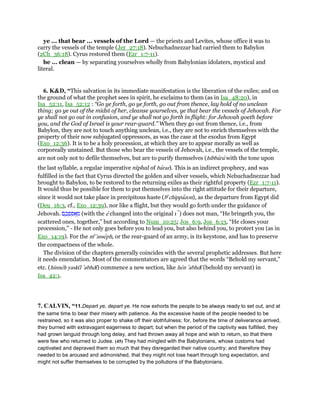 ye ... that bear ... vessels of the Lord — the priests and Levites, whose office it was to
carry the vessels of the temple (Jer_27:18). Nebuchadnezzar had carried them to Babylon
(2Ch_36:18). Cyrus restored them (Ezr_1:7-11).
be ... clean — by separating yourselves wholly from Babylonian idolaters, mystical and
literal.
6. K&D, “This salvation in its immediate manifestation is the liberation of the exiles; and on
the ground of what the prophet sees in spirit, he exclaims to them (as in Isa_48:20), in
Isa_52:11, Isa_52:12 : “Go ye forth, go ye forth, go out from thence, lay hold of no unclean
thing; go ye out of the midst of her, cleanse yourselves, ye that bear the vessels of Jehovah. For
ye shall not go out in confusion, and ye shall not go forth in flight: for Jehovah goeth before
you, and the God of Israel is your rear-guard.” When they go out from thence, i.e., from
Babylon, they are not to touch anything unclean, i.e., they are not to enrich themselves with the
property of their now subjugated oppressors, as was the case at the exodus from Egypt
(Exo_12:36). It is to be a holy procession, at which they are to appear morally as well as
corporeally unstained. But those who bear the vessels of Jehovah, i.e., the vessels of the temple,
are not only not to defile themselves, but are to purify themselves (hibbaru with the tone upon
the last syllable, a regular imperative niphal of barar). This is an indirect prophecy, and was
fulfilled in the fact that Cyrus directed the golden and silver vessels, which Nebuchadnezzar had
brought to Babylon, to be restored to the returning exiles as their rightful property (Ezr_1:7-11).
It would thus be possible for them to put themselves into the right attitude for their departure,
since it would not take place in precipitous haste (be
chippazon), as the departure from Egypt did
(Deu_16:3, cf., Exo_12:39), nor like a flight, but they would go forth under the guidance of
Jehovah. ‫ם‬ ֶ‫כ‬ ְ‫פ‬ ִ ፍ ְ‫מ‬ (with the e changed into the original ı ) does not man, “He bringeth you, the
scattered ones, together,” but according to Num_10:25; Jos_6:9, Jos_6:13, “He closes your
procession,” - He not only goes before you to lead you, but also behind you, to protect you (as in
Exo_14:19). For the me
'asseph, or the rear-guard of an army, is its keystone, and has to preserve
the compactness of the whole.
The division of the chapters generally coincides with the several prophetic addresses. But here
it needs emendation. Most of the commentators are agreed that the words “Behold my servant,”
etc. (hinneh yaskı̄l ‛abhdı̄) commence a new section, like hen ‛abhdı̄ (behold my servant) in
Isa_42:1.
7. CALVIN, “11.Depart ye, depart ye. He now exhorts the people to be always ready to set out, and at
the same time to bear their misery with patience. As the excessive haste of the people needed to be
restrained, so it was also proper to shake off their slothfulness; for, before the time of deliverance arrived,
they burned with extravagant eagerness to depart; but when the period of the captivity was fulfilled, they
had grown languid through long delay, and had thrown away all hope and wish to return, so that there
were few who returned to Judea. (45) They had mingled with the Babylonians, whose customs had
captivated and depraved them so much that they disregarded their native country; and therefore they
needed to be aroused and admonished, that they might not lose heart through long expectation, and
might not suffer themselves to be corrupted by the pollutions of the Babylonians.
 