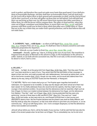 work is perfect, and therefore they need not make more haste than good speed. Cyrus shall give
them an honourable discharge, and they shall have an honourable return, and not steal away;
for the Lord will go before them as their general and commander-in-chief, and the God of Israel
will be their rearward, or he that will gather up those that are left behind. God will both lead
their van and bring up their rear; he will secure them from enemies that either meet them or
follow them, for with his favour will he compass them. The pillar of cloud and fire, when they
came out of Egypt, sometimes went behind them, to secure their rear (Exo_14:19), and God's
presence with them would now be that to them which that pillar was a visible token of. Those
that are in the way of their duty are under God's special protection; and he that believes this will
not make haste.
5. JAMISON, “not ... with haste — as when ye left Egypt (Exo_12:33, Exo_12:39;
Deu_16:3; compare Note, see on Isa_28:16). Ye shall have time to cleanse yourselves and make
deliberate preparation for departure.
Lord — Jehovah, as your Leader in front (Isa_40:3; Exo_23:20; Mic_2:13).
rereward — literally, “gather up,” that is, to bring up the rear of your host. The transition is
frequent from the glory of Messiah in His advent to reign, to His humiliation in His advent to
suffer. Indeed, so are both advents accounted one, that He is not said, in His second coming, to
be about to return, but to come.
6. PULPIT, “
With haste by flight. As at the going forth from Egypt (Exo_12:33; Exo_16:5). Then they were "thrust
out;" now there would be no need of hurry. They would have the free permission of their sovereign to
depart at their own time, and might proceed with calm deliberateness. God would go before them, as he
did on that former occasion (Exo_13:21), though not now visibly; and he would also defend them from
attacks by the way, being at once their Guide and their Rereward, or Rearguard.
7. CALVIN, “12.For not in haste shall ye go out. The Prophet again magnifies that benefit of
redemption, for it appeared to be incredible, so deep was the despair with which almost all of them had
been seized; for he chiefly addresses those who would be led into captivity, that they might not lose
courage in that wretched condition. He promises that this deliverance shall not resemble a flight such as
that of Egypt; for there is an implied contrast between the deliverance from Egypt. and the deliverance
from Babylon. They fled “ night” out of Egypt, (Exo_12:31,) having pretended that they were only
performing “ journey of three days to offer sacrifice to God.” (Exo_5:3.) They went out “ haste”
(Exo_12:33) and bustle, as they were told to do, and Pharaoh pursued them in their journey and
attempted to destroy them. But the Prophet declares that the present case shall be totally different, and
that they shall go away like conquerors, so that none shall venture to give them any annoyance, or, as we
commonly say, “ will go out with flying colors,” (Ils s’ iront a enseigne desployee,) so that this deliverance
will be more excellent and wonderful.
Jehovah will go before you; that is, will be the leader of your journey. It will be said that God was also the
leader of his ancient people when he led them out of Egypt. This is undoubtedly true; but he did not at
 