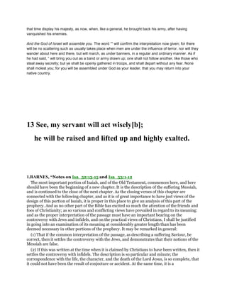 that time display his majesty, as now, when, like a general, he brought back his army, after having
vanquished his enemies.
And the God of Israel will assemble you. The word “” will confirm the interpretation now given; for there
will be no scattering such as usually takes place when men are under the influence of terror, nor will they
wander about here and there, but will march, as under banners, in a regular and ordinary manner. As if
he had said, “ will bring you out as a band or army drawn up; one shall not follow another, like those who
steal away secretly; but ye shall be openly gathered in troops, and shall depart without any fear. None
shall molest you; for you will be assembled under God as your leader, that you may return into your
native country.
13 See, my servant will act wisely[b];
he will be raised and lifted up and highly exalted.
1.BARNES, “Notes on Isa_52:13-15 and Isa_53:1-12
The most important portion of Isaiah, and of the Old Testament, commences here, and here
should have been the beginning of a new chapter. It is the description of the suffering Messiah,
and is continued to the close of the next chapter. As the closing verses of this chapter are
connected with the following chapter, and as it is of great importance to have just views of the
design of this portion of Isaiah, it is proper in this place to give an analysis of this part of the
prophecy. And as no other part of the Bible has excited so much the attention of the friends and
foes of Christianity; as so various and conflicting views have prevailed in regard to its meaning:
and as the proper interpretation of the passage must have an important bearing on the
controversy with Jews and infidels, and on the practical views of Christians, I shall be justified
in going into an examination of its meaning at considerably greater length than has been
deemed necessary in other portions of the prophecy. It may be remarked in general:
(1) That if the common interpretation of the passage, as describing a suffering Saviour, be
correct, then it settles the controversy with the Jews, and demonstrates that their notions of the
Messiah are false.
(2) If this was written at the time when it is claimed by Christians to have been written, then it
settles the controversy with infidels. The description is so particular and minute; the
correspondence with the life, the character, and the death of the Lord Jesus, is so complete, that
it could not have been the result of conjecture or accident. At the same time, it is a
 