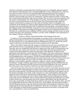 attempt to interpolate a passage like this, furnishing at once an irrefragable argument against
their opinions of the Messiah, and so obviously applicable to Jesus of Nazareth. It is, moreover,
true, that no Jewish writer has ever pretended that the passage has either been forged, or
changed in any way, so as to accommodate it to the opinions of Christians respecting the
Messiah. These remarks may seem to be unnecessary, and this argument useless, to those who
have examined the authenticity of the sacred writings. They are of use only in the argument with
the enemies of Christianity. For, if this passage was written at the time when it is supposed to
have been, and if it had reference to the Lord Jesus, then it demonstrates that Isaiah was
inspired, and furnishes an argument for the truth of revelation which is irrefragable. It is
incumbent on the unbeliever to destroy all the alleged proofs that it was written by Isaiah, or, as
an honest man, he should admit the truth of inspiration and of prophecy, and yield his heart to
the influence of the truth of the Bible. In general, it may be observed, that an attempt to destroy
the credibility of this portion of Isaiah as having been written several hundred years before the
Christian era, would destroy the credibility of all the ancient writings; and that we have as much
evidence that this is the production of Isaiah, as we have of the credibility or the authenticity of
the writings of Homer or Herodotus.
Section 2. History of the Interpretation of the Passage by the Jews
In order to a clear understanding of the passage, it is proper to give a summary view of the
modes of interpretation which have prevailed in regard to it both among Jews and Christians.
For this historical view, I am indebted mainly to Hengstenberg, Chris. i. p. 484ff. The several
opinions which have prevailed among the Jewish expositors are the following:
There is the fullest evidence that the passage was applied by the early Jews, both before and
after the birth of Jesus, to the Messiah, until they were pressed by its application to Jesus of
Nazareth, and were compelled ill self-defense to adopt some other mode of interpretation; and
even after that, it is evident, also, that not a few of the better and more pious portion of the
Jewish nation still continued to regard it as descriptive of the Messiah. So obvious is the
application to the Messiah, so clear and full is the description, that many of them have adopted
the opinion that there would be two Messiahs, one a suffering Messiah, and the other a glorious
and triumphant prince and conqueror. The Old Testament plainly foretold that the Messiah
would be ‘God and man; exalted and debased; master and servant; priest and victim; prince and
subject; involved in death, and yet a victor over death; rich and poor; a king, a conqueror,
glorious; a man of griefs, exposed to infirmities, unknown, and in a state of abjection and
humiliation.’ (Calmet.) All these apparently contradictory qualities bad their fulfillment in the
person of Jesus of Nazareth; but they were the source of great difficulty to the Jews, and have
led to the great variety of opinions which have prevailed among them in regard to him.
In the Lord Jesus they harmonize; but when the Jews resolved to reject him, they were at once
thrown into endless embarrassment in regard to the character, coming, and work of him whom
they had so long expected. The following extract from Calmet (Dictionary) will explain some of
the modern prevailing views of him, and is neeessary to a clear understanding of the grounds
which have been taken in the interpretation of this prophecy: ‘Some of them, as the famous
Hillel, who lived, according to the Jews, before Christ, maintain that the Messiah was already
come in the person of Hezekiah; others, that the belief of the coming of the Messiah is no article
of faith. Buxtorf says, that the greater part of the modern rabbis believe that the Messiah has
been come a good while, but keeps himself concealed in some part of the world or other, and will
not manifest himself, because of the sins of the Jews. Jarchi affirms, that the Hebrews believe
that the Messiah was born on the day of the last destruction of Jerusalem by the Romans. Some
assign him the terrestrial paradise for his habitation; others the city of Rome, where, according
to the Talmudists, he keeps himself concealed among the leprous and infirm, at the gate of the
city, expecting Elias to come and manifest him.
 