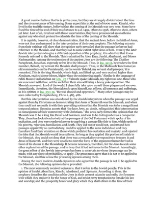 A great number believe that he is yet to come, but they are strangely divided about the time
and the circumstances of his coming. Some expect him at the end of 6000 years. Kimchi, who
lived in the twelfth century, believed that the coming of the Messiah was very near. Some have
fixed the time of the end of their misfortunes to a.d. 1492, others to 1598, others to 1600, others
yet later. Last of all, tired out with these uncertainties, they have pronounced an anathema
against any who shall pretend to calculate the time of the coming of the Messiah.’
It is capable, however, of clear demonstration, that the ancient Jews, before the birth of Jesus,
were not thus embarrassed in the interpretation of their own prophets. The following extracts
from their writings will show that the opinion early prevailed that the passage before us had
reference to the Messiah, and that they had to some extent right views of him. Even by the later
Jewish interpreters who give a different exposition of the prophecy, it is admitted that it was
formerly referred to the Messiah. This is admitted by Aben Ezra, Jarchi, Abarbanel, and Moses
Nachmanides. Among the testimonies of the ancient Jews are the following: The Chaldee
Paraphrast, Jonathan, expressly refers it to the Messiah. Thus, in Isa_52:13, he renders the first
member, Behold, my servant the Messiah shall prosper.’ Thus, in the Medrasch Tanchuma (an
old commentary on the Pentateuch), on the words ‘Behold, my servant shall prosper,’ it is
remarked, This is the king Messiah, who is high, and lifted up, and very exalted, higher than
Abraham, exalted above Moses, higher than the ministering angels.’ Similar is the language of
rabbi Moses Haddarschan on Gen_1:3 : ‘Yahweh spake: Messiah, my righteous one, those who
are concealed with thee, will be such that their sins will bring a heavy yoke upon thee. The
Messiah answered: Lord of the world, I cheerfully take upon myself those plagues and sorrows.
Immediately, therefore, the Messiah took upon himself, out of love, all torments and sufferings,
as it is written in Isa_53:1-12, “He was abused and oppressed.”’ Many other passages may be
seen collected by Hengstenberg, Chris. i. 485, 486.
But this interpretation was abandoned by the Jewish interpreters when the passage was urged
against them by Christians as demonstrating that Jesus of Nazareth was the Messiah, and when
they could not reconcile it with their prevailing notions that the Messiah was to be a magnificent
temporal prince. Gesenius asserts that ‘the later Jews, no doubt, relinquished this interpretation
in consequence of their controversy with Christians.’ The Jews early formed the opinion that the
Messiah was to be a king like David and Solomon, and was to be distinguished as a conqueror.
They, therefore looked exclusively at the passages of the Old Testament which spoke of his
exaltation, and they were rendered averse to applying a passage like this to him, which spoke of
his poverty, rejection, humiliation, and death. They did not or would not, understand how
passages apparently so contradictory, could be applied to the same individual; and they
therefore fixed their attention on those which predicted his exaltation and majesty, and rejected
the idea that the Messiah would be a sufferer. So long as they applied this portion of Isaiah to
the Messiah, they could not deny that there was a remarkable correspondence between it and
Jesus of Nazareth, and they were unable to meet the force of the argument thence derived in
favor of his claims to the Messiahsip. It became necessary, therefore, for the Jews to seek some
other explanation of the passage, and to deny that it had reference to the Messiah. Accordingly,
the great effort of the Jewish interpreters has been to ascertain to whom the passage can be
made, with any show of probability, to apply. The great mass agree that it is not to be applied to
the Messiah, and this is now the prevailing opinion among them.
Among the more modern Jewish expositors who agree that the passage is not to be applied to
the Messiah, the following opinions have prevailed:
1. The most commonly received opinion is, that it refers to the Jewish people. This is the
opinion of Jarchi, Aben Ezra, Kimchi, Abarbancl, and Lipmann. According to them, the
prophecy describes the condition of the Jews in their present calamity and exile; the firmness
with which they endure it for the honor of God, and resist every temptation to forsake his law
and worship; and the prosperity honor and glory which they shall obtain in the time of their
 
