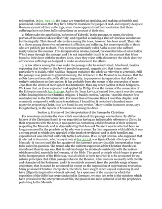 redemption. In Isa_53:1-10, the pagan are regarded as speaking, and making an humble and
penitential confession that they have hitherto mistaken the people of God, and unjustly despised
them on account of their sufferings, since it now appears front their exaltation that those
sufferings have not been inflicted on them on account of their sins.
2. Others take the appellation, ‘salvation of Yahweh,’ in the passage, to mean, the pious
portion of the nation taken collectively, and regarded as making a kind of vicarious satisfaction
for the ungodly. This class of interpreters among the Jews, however, has been small. They refer
it to those among them who endure much affliction and suffering, but more especially to those
who are publicly put to death. They mention particularly rabbi Akiba as one who suffered
martyrdom in this manner. This interpretation retains, indeed, the essential idea of substitution
Which runs through the passage, and it is not improbable that it is on this account that it has
found so little favor with the modern Jews, since they reject with abhorrence the whole doctrine
of vicarious sufferings as designed to make an atonement for others.
3. A few others among the Jews make the passage refer to an individual. Abarbanel, besides
supposing that it refers to the Jewish people in general, suggests also that it may refer
particularly to Isaiah. rabbi Saddias Haggaon explained the whole as referring to Jeremiah. Still
the passage is so plain in its general meaning, the reference to the Messiah is so obvious, that the
rabbis have not been able, with all their ingenuity, to propose an interpretation that shall be
entirely satisfactory to their nation. It has probably been the means of the conversion of more
Jews from the errors of their system to Christianity, than any other portion of their Scriptures.
We know that, as it was explained and applied by Philip, it was the means of the conversion of
the Ethiopian eunuch Act_8:27-40. And so Jo. Isaac Levita, a learned Jew, says it was the means
of first leading him to the Christian religion. ‘I frankly confess,’ says he, ‘that this chapter first
conducted me to the Christian faith. For more than a thousand times I read this chapter, and
accurately compared it with many translations, I found that it contained a hundred more
mysteries respecting Christ, than are found in any version.’ Many similar instances occur, says
Hengstenberg, in the reports of Missionaries among the Jews.
Section 3. History of the Interpretation of the Passage by Christians
For seventeen centuries the view which was taken of this passage was uniform. By all the
fathers of the Christian church it was regarded as having an indisputable reference to Christ. In
their arguments with the Jews, it was quoted as containing a full refutation of their opinions
respecting the Messiah, and as demonstrating that Jesus of Nazareth was he who had been so
long announced by the prophets as ‘he who was to come.’ In their arguments with infidels, it was
a strong proof to which they appealed of the truth of revelation; and in their homilies and
expositions it was referred uniformly to the Lord Jesus. If we except Grotius, who supposed that
it referred to Jeremiah, who, he says (note at Isa_52:13), was figura Christi - the type of the
Messiah - it was not until the last quarter of the sixteenth century that this interpretation began
to be called in question. The reason why the uniform exposition of the Christian church was
abandoned then by any was, that it could no longer be retained consistently with the notions
which prevailed, especially in Germany, of the Bible. The grand principle which began to prevail
in the interpretation of the Bible was, that all which is there recorded is to be accounted for on
natural principles. But if this passage refers to the Messiah, it harmonizes so exactly with the life
and character of the Redeemer, and it is so entirely removed from the possible range of mere
conjecture, that it cannot be accounted for except on the supposition of supernatural revelation.
Many professed Christian interpreters, therefore, have sought other ways of explaining it, and
have diligently inquired to whom it referred. As a specimen of the manner in which the
exposition of the Bible has been conducted in Germany, we may just refer to the opinions which
have prevailed in the interpretation of this, the plainest and most splendid of all the prophecies
pertaining to the Messiah.
 