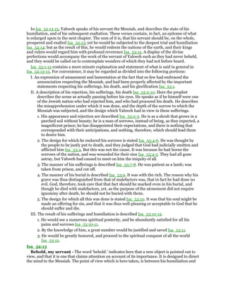 In Isa_52:13-15, Yahweh speaks of his servant the Messiah, and describes the state of his
humiliation, and of his subsequent exaltation. These verses contain, in fact, an epitome of what
is enlarged upon in the next chapter. The sum of it is, that his servant should be, on the whole,
prospered and exalted Isa_52:13; yet he would he subjected to the deepest trial and humiliation
Isa_52:14; but as the result of this, he would redeem the nations of the earth, and their kings
and rulers would regard him with profound reverence Isa_52:15. A display of the divine
perfections would accompany the work of the servant of Yahweh such as they had never beheld,
and they would be called on to contemplate wonders of which they had not before heard.
Isa_53:1-12 contains a more minute explanation and statement of what is said in general in
Isa_52:13-15. For convenience, it may be regarded as divided into the following portions:
I. An expression of amazement and lamentation at the fact that so few had embraced the
annunciation respecting the Messiah, and had been properly affected by the important
statements respecting his sufferings, his death, and his glorification Isa_53:1.
II. A description of his rejection, his sufferings, his death Isa_53:2-10. Here the prophet
describes the scene as actually passing before his eyes. He speaks as if he himself were one
of the Jewish nation who had rejected him, and who had procured his death. He describes
the misapprehension under which it was done, and the depth of the sorrow to which the
Messiah was subjected, and the design which Yahweh had in view in these sufferings.
1. His appearance and rejection are described Isa_53:2-3. He is as a shrub that grows in a
parched soil without beauty; he is a man of sorrows, instead of being, as they expected, a
magnificent prince; he has disappointed their expectations, and there is nothing that
corresponded with their anticipations, and nothing, therefore, which should lead them
to desire him.
2. The design for which he endured his sorrows is stated Isa_53:4-6. He was thought by
the people to be justly put to death, and they judged that God had judicially smitten and
afflicted him Isa_53:4. But this was not the cause. It was because he had borne the
sorrows of the nation, and was wounded for their sins Isa_53:4-5. They had all gone
astray, but Yahweh had caused to meet on him the iniquity of all.
3. The manner of his sufferings is described Isa_53:7-8. He was patient as a lamb; was
taken from prison, and cut off.
4. The manner of his burial is described Isa_53:9. It was with the rich. The reason why his
grave was thus distinguished from that of malefactors was, that in fact he had done no
evil. God, therefore, took care that that fact should he marked even in his burial, and
though he died with malefactors, yet, as the purpose of the atonement did not require
ignominy after death, he should not he buried with them.
5. The design for which all this was done is stated Isa_53:10. It was that his soul might be
made an offering for sin, and that it was thus well-pleasing or acceptable to God that he
should suffer and die.
III. The result of his sufferings and humiliation is described Isa_53:10-12.
1. He would see a numerous spiritual posterity, and be abundantly satisfied for all his
pains and sorrows Isa_53:10-11.
2. By the knowledge of him, a great number would be justified and saved Isa_53:11.
3. He would be greatly honored, and proceed to the spiritual conquest of all the world
Isa_53:12.
Isa_52:13
Behold, my servant - The word ‘behold.’ indicates here that a new object is pointed out to
view, and that it is one that claims attention on account of its importance. It is designed to direct
the mind to the Messiah. The point of view which is here taken, is between his humiliation and
 