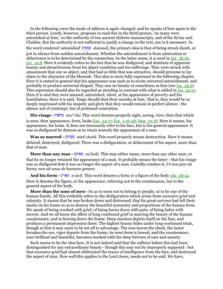 In the following verse the mode of address is again changed, and he speaks of him again in the
third person. Lowth, however, proposes to read this in the third person, ‘As many were
astonished at him,’ on the authority of two ancient Hebrew manuscripts, and of the Syriac and
Chaldee. But the authority is not sufficient to justify a change in the text, nor is it necessary. In
the word rendered ‘astonished’ (‫שׁממוּ‬ shammu), the primary idea is that of being struck dumb, or
put to silence from sudden astonishment. Whether the astonishment is from admiration or
abhorrence is to be determined by the connection. In the latter sense, it is used in Jer_18:16;
Jer_19:8. Here it evidently refers to the fact that he was disfigured, and destitute of apparent
beauty and attractiveness from his abject condition and his sufferings. They were struck with
amazement that one so abject, and that had so little that was attractive, should presume to lay
claim to the character of the Messiah. This idea is more fully expressed in the following chapter.
Here it is stated in general that his appearance was such as to excite universal astonishment, and
probably to produce universal disgust. They saw no beauty or comeliness in him (see Isa_53:2).
This expression should also be regarded as standing in contrast with what is added in Isa_52:15.
Here it is said they were amazed, astonished, silent, at his appearance of poverty and his
humiliation; there it is said, ‘kings should shut their mouths at him,’ that is, they would be so
deeply impressed with his majesty and glory that they would remain in perfect silence - the
silence not of contempt, but of profound veneration.
His visage - ‫מראהוּ‬ mare
'ehu. This word denotes properly sight, seeing, view; then that which
is seen; then appearance, form, looks Exo_24:17; Eze_1:16-28; Dan_10:18. Here it means, his
appearance, his looks. It does not necessarily refer to his face, but to his general appearance. It
was so disfigured by distress as to retain scarcely the appearance of a man.
Was so marred - (‫משׁחת‬ mishe
chath). This word properly means destruction. Here it means
defaced, destroyed, disfigured. There was a disfiguration, or defacement of his aspect, more than
that of man.
More than any man - (‫מאישׁ‬ me'iysh). This may either mean, more than any other man, or
that he no longer retained the appearance of a man. It probably means the latter - that his visage
was so disfigured that it was no longer the aspect of a man. Castellio renders it, Ut non jam sit
homo, non sit unus de humano genere.
And his form - (‫תארו‬ to'aro). This word denotes a form or a figure of the body 1Sa_28:14.
Here it denotes the figure, or the appearance, referring not to the countenance, but to the
general aspect of the body.
More than the sons of men - So as to seem not to belong to people, or to be one of the
human family. All this evidently refers to the disfiguration which arises from excessive grief and
calamity. It means that he was broken down and distressed; that his great sorrows had left their
marks on his frame so as to destroy the beautiful symmetry and proportions of the human form.
We speak of being crushed with grief; of being borne down with pain; of being laden with
sorrow. And we all know the effect of long-continued grief in marring the beauty of the human
countenance, and in bowing down the frame. Deep emotion depicts itself on the face, and
produces a permanent impression there. The highest beauty fades under long-continued trials,
though at first it may seem to be set off to advantage. The rose leaves the cheek, the luster
forsakes the eye, vigor departs from the frame, its erect form is bowed, and the countenance,
once brilliant and beautiful, becomes marked with the deep furrows of care and anxiety.
Such seems to be the idea here. It is not indeed said that the sufferer before this had been
distinguished for any extraordinary beauty - though this may not be improperly supposed - but
that excessive grief had almost obliterated the traces of intelligence from the face, and destroyed
the aspect of man. How well this applies to the Lord Jesus, needs not to be said. We have,
 