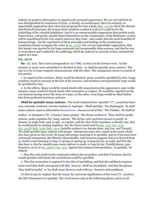 indeed, no positive information in regard to his personal appearance. We are not told that he
was distinguished for manliness of form, or beauty of countenance. But it is certainly no
improbable supposition that when God prepared for him a body Heb_10:5 in which the divinity
should dwell incarnate, the human form would be rendered as fit as it could be for the
indwelling of the celestial inhabitant. And it is no unwarrantable supposition that perfect truth,
benevolence, and purity, should depict themselves on the countenance of the Redeemer; as they
will be manifested in the very aspect wherever they exist - and render him the most beautiful of
human beings - for the expression of these principles and feelings in the countenance
constitutes beauty (compare the notes at Isa_53:2). Nor is it an improbable supposition, that
this beauty was marred by his long-continued and inexpressibly deep sorrows, and that he was
so worn down and crushed by the sufferings which he endured as scarcely to have retained the
aspect of a man.
Isa_52:15
So - (‫כן‬ ken). This word corresponds to ‘as’ (‫כאשׁר‬ ka'asher) in the former verse. ‘In like
manner as many were astonished or shocked at thee - so shall he sprinkle many nations.’ The
one is to be in some respects commensurate with the other. The comparison seems to consist of
two points:
1. In regard to the numbers. Many would be shocked: many would be sprinkled by him. Large
numbers would be amazed at the fact of his sorrows; and numbers correspondently large would
be sprinkled by him.
2. In the effects. Many would be struck dumb with amazement at his appearance; and, in like
manner, many would be struck dumb with veneration or respect. He would be regarded on the
one hand as having scarce the form of a man; on the other, even kings would be silent before
him from profound reverence and awe.
Shall he sprinkle many nations - The word rendered here ‘sprinkle’ (‫יזה‬ yazzeh) has been
very variously rendered. Jerome renders it, Asperget - ‘Shall sprinkle.’ The Septuagint, ‘So shall
many nations express admiration (θαυµάσονται thaumasontai) at him.’ The Chaldee, ‘So shall he
scatter,’ or dissipate (‫יבדר‬ ye
baddar) ‘many people.’ The Syriac renders it, ‘Thus shall he purify,’
cleanse, make expiation for ‘many nations.’ The Syriac verb used here means to purify, to
cleanse, to make holy; and, in aph., to expiate; and the idea of the translator evidently was, that
he would purify by making expiation. See the Syriac word used in Luk_3:17; Act_11:9;
Act_24:18; Heb_9:22; Heb_10:4. Castellio renders it as Jerome does; and Jun. and Tremell.,
‘He shall sprinkle many nations with stupor.’ Interpreters have also varied in the sense which
they have given to this word. Its usual and proper meaning is to sprinkle, and so it has been here
commonly interpreted. But Martini, Rosenmuller, and Gesenius suppose that it is derived from
an Arabic word meaning to leap, to spring, to spring up, to leap for joy, to exult; and that the
idea here is, that he should cause many nations to exult, or leap for joy. Parallel places, says
Gesenius, occur in Isa_49:6-7; Isa_51:5. Against the common interpretation, ‘to sprinkle,’ he
objects:
1. That the verb could not be construed without the accusative, and that if it means that he
would sprinkle with blood, the word blood would be specified.
2. That the connection is opposed to the idea of sprinkling, and that the antithesis requires
some word that shall correspond with ‫שׁמם‬ shamam, ‘shall be astonished,’ and that the phrase
‘they shall be joyful,’ or ‘he shall cause them to exult with joy,’ denotes such antithesis.
To this it may be replied, that the usual, the universal signification of the word (‫נזה‬ nazah) in
the Old Testament is to sprinkle. The word occurs only in the following places, and is in all
 