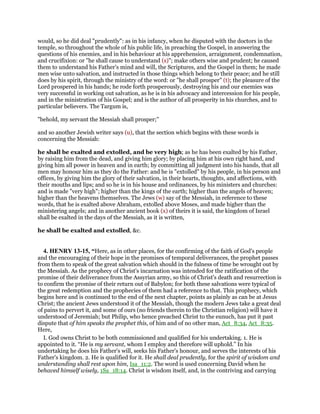 would, so he did deal "prudently": as in his infancy, when he disputed with the doctors in the
temple, so throughout the whole of his public life, in preaching the Gospel, in answering the
questions of his enemies, and in his behaviour at his apprehension, arraignment, condemnation,
and crucifixion: or "he shall cause to understand (s)"; make others wise and prudent; he caused
them to understand his Father's mind and will, the Scriptures, and the Gospel in them; he made
men wise unto salvation, and instructed in those things which belong to their peace; and he still
does by his spirit, through the ministry of the word: or "he shall prosper" (t); the pleasure of the
Lord prospered in his hands; he rode forth prosperously, destroying his and our enemies was
very successful in working out salvation, as he is in his advocacy and intercession for his people,
and in the ministration of his Gospel; and is the author of all prosperity in his churches, and to
particular believers. The Targum is,
"behold, my servant the Messiah shall prosper;''
and so another Jewish writer says (u), that the section which begins with these words is
concerning the Messiah:
he shall be exalted and extolled, and be very high; as he has been exalted by his Father,
by raising him from the dead, and giving him glory; by placing him at his own right hand, and
giving him all power in heaven and in earth; by committing all judgment into his hands, that all
men may honour him as they do the Father: and he is "extolled" by his people, in his person and
offices, by giving him the glory of their salvation, in their hearts, thoughts, and affections, with
their mouths and lips; and so he is in his house and ordinances, by his ministers and churches:
and is made "very high"; higher than the kings of the earth; higher than the angels of heaven;
higher than the heavens themselves. The Jews (w) say of the Messiah, in reference to these
words, that he is exalted above Abraham, extolled above Moses, and made higher than the
ministering angels; and in another ancient book (x) of theirs it is said, the kingdom of Israel
shall be exalted in the days of the Messiah, as it is written,
he shall be exalted and extolled, &c.
4. HENRY 13-15, “Here, as in other places, for the confirming of the faith of God's people
and the encouraging of their hope in the promises of temporal deliverances, the prophet passes
from them to speak of the great salvation which should in the fulness of time be wrought out by
the Messiah. As the prophecy of Christ's incarnation was intended for the ratification of the
promise of their deliverance from the Assyrian army, so this of Christ's death and resurrection is
to confirm the promise of their return out of Babylon; for both these salvations were typical of
the great redemption and the prophecies of them had a reference to that. This prophecy, which
begins here and is continued to the end of the next chapter, points as plainly as can be at Jesus
Christ; the ancient Jews understood it of the Messiah, though the modern Jews take a great deal
of pains to pervert it, and some of ours (no friends therein to the Christian religion) will have it
understood of Jeremiah; but Philip, who hence preached Christ to the eunuch, has put it past
dispute that of him speaks the prophet this, of him and of no other man, Act_8:34, Act_8:35.
Here,
I. God owns Christ to be both commissioned and qualified for his undertaking. 1. He is
appointed to it. “He is my servant, whom I employ and therefore will uphold.” In his
undertaking he does his Father's will, seeks his Father's honour, and serves the interests of his
Father's kingdom. 2. He is qualified for it. He shall deal prudently, for the spirit of wisdom and
understanding shall rest upon him, Isa_11:2. The word is used concerning David when he
behaved himself wisely, 1Sa_18:14. Christ is wisdom itself, and, in the contriving and carrying
 