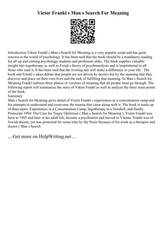 Victor Frankl s Man s Search For Meaning
Introduction Viktor Frankl s Man s Search for Meaning is a very popular script and has great
renown in the world of psychology. It has been said that the book should be a mandatory reading
for all up and coming psychology students and professors alike. The book supplies valuable
insight into logotherapy as well as Freud s theory of psychoanalysis and is inspirational to all
those who read it. It has been said that the riveting tale will make a difference in your life . The
book and Frankl s ideas debate that people are not driven by desires but by the meaning that they
discover and place on their own lives and the task of fulfilling that meaning. In Man s Search for
Meaning Frankl outlines three phases or versions of meaning that all people must go through. The
following report will summarize the story of Viktor Frankl as well as analyze the three main points
of the book.
Summary
Man s Search for Meaning gives detail of Victor Frankl s experiences in a concentration camp and
his attempts to understand and overcome the trauma that came along with it. The book is made up
of three parts: Experiences in a Concentration Camp, logotherapy in a Nutshell, and finally,
Postscript 1984: The Case for Tragic Optimism ( Man s Search for Meaning ). Victor Frankl was
born in 1905 and later in his adult life, became a psychiatrist and moved to Vienna. Frankl was of
Jewish decent, yet was protected for some time by the Nazis because of his work as a therapist and
doctor ( Man s Search
... Get more on HelpWriting.net ...
 