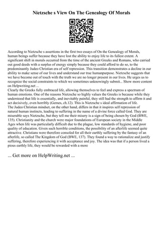 Nietzsche s View On The Genealogy Of Morals
According to Nietzsche s assertions in the first two essays of On the Genealogy of Morals,
human beings suffer because they have lost the ability to enjoy life to its fullest extent. A
significant shift in morals occurred from the time of the ancient Greeks and Romans, who carried
out good deeds with a surplus of energy simply because they could afford to do so, to the
predominantly Judeo Christian era of self repression. This transition demonstrates a decline in our
ability to make sense of our lives and understand our true humanpurpose. Nietzsche suggests that
we have become out of touch with the truth we are no longer present in our lives. He urges us to
recognize the social constraints to which we sometimes unknowingly submit... Show more content
on Helpwriting.net ...
Clearly the Greeks fully embraced life, allowing themselves to feel and express a spectrum of
human emotions. One of the reasons Nietzsche so highly values the Greeks is because while they
understood that life is essentially, and inevitably painful, they still had the strength to affirm it and
act decisively, even horribly (Gemes, ch.12). This is Nietzsche s ideal affirmation of life.
The Judeo Christian mindset, on the other hand, differs in that it inspires self repression of
natural human instincts, leading to suffering in the name of a divine force called God. They are
miserable says Nietzsche, but they tell me their misery is a sign of being chosen by God (BWE,
135). Christianity and the church were major foundations of European society in the Middle
Ages when life was particularly difficult due to the plague, low standards of hygiene, and poor
quality of education. Given such horrible conditions, the possibility of an afterlife seemed quite
attractive. Christians were therefore consoled for all their earthly suffering by the fantasy of an
afterlife, so called The Kingdom of God (BWE, 137). They found a way to rationalize and justify
suffering, therefore experiencing it with acceptance and joy. The idea was that if a person lived a
pious earthly life, they would be rewarded with a more
... Get more on HelpWriting.net ...
 