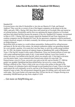 John David Rockefeller Standard Oil History
Standard Oil
Everyone knows who John D. Rockefeller is, but who are Maurice B. Clark, and Samuel
Andrews? They were the co owners of one of the biggest companies on the planet in the late
1800 s and early 1900 s. During 1863 these three men joined up in Cleveland, Ohio and started an
oil refining business. Rockefeller and his firm was operating the largest refineries in Cleveland,
and these and related facilities became the property of the new Standard Oil Company, incorporated
in Ohio in 1870. 1 During 1882 nine trustees signed the Standard Oil and Trust Agreement, to
combine companies into the Standard Oil Trust. By the agreement, companies could be purchased,
created, dissolved, merged, or divided; eventually, the trustees governed some ... Show more content
on Helpwriting.net ...
Rockefeller built an empire in a world without automobiles, finding profit by selling kerosene
and lamp oil. By the turn of the century, the internal combustion engine was generating demand
for a new product: gasoline. 4 In comes the Lone Star State, to solve the worlds energy problem
Jan. 10, 1901, the modern American oil industry began on Spindletop Hill, south of Beaumont,
Texas. 4 The big hill, located 4 miles south of Beaumont, Texas was formed millions of years ago
with a giant underground dome made of salt. A man named Anthony Lucas from Austria, a
former salt miner, was baffled at this big hill, which was actually only 12 feet high in elevation
over the prairie lands. Lucas contacted some Pennsylvania oilmen for some help. The
Pennsylvanian s travel to Texas, surveyed a nice spot on the hill, and on October 27, 1900 the
gusher was spudded. Spindletop had been drilled before, but never by a rotary drilling rig.
Drilling is difficult at first. There is little in the way of rock at the surface in that part of the
world. Instead, oil wildcatters had to drill through several hundred feet of sand, 5 Due to the high
sand content the well continually caved in, and one of the Pennsylvanians decided to try mud
instead of water to help. This advancement changed the game for drilling, and is still used to drill
wells today. The Lucas Gusher will erupt more than 150 feet into the air. It begins flowing at an
astounding 100,000 barrels per day from a depth of 1,010
... Get more on HelpWriting.net ...
 