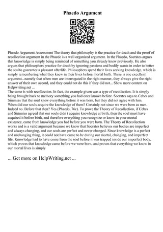 Phaedo Argument
Phaedo Argument Assessment The theory that philosophy is the practice for death and the proof of
recollection argument in the Phaedo is a well organized argument. In the Phaedo, Socrates argues
that knowledge is simply being reminded of something you already knew previously. He also
argues that philosophers practice for death by ignoring passions and bodily wants in order to better
the soulto guarantee a pleasant afterlife. Philosophers spend their lives seeking knowledge, which is
simply remembering what they knew in their lives before mortal birth. There is one excellent
argument...namely that when men are interrogated in the right manner, they always give the right
answer of their own accord, and they could not do this if they did not... Show more content on
Helpwriting.net ...
The same is with recollection. In fact, the example given was a type of recollection. It is simply
being brought back to memory something you had once known before. Socrates says to Cebes and
Simmias that the soul knew everything before it was born, but they did not agree with him.
When did our souls acquire the knowledge of them? Certainly not since we were born as men.
Indeed no. Before that then? Yes (Phaedo, 76c). To prove the Theory of Recollection, if Cebes
and Simmias agreed that our souls didn t acquire knowledge at birth, then the soul must have
acquired it before birth, and therefore everything you recognize or know in your mortal
existence, came from knowledge you had before you were born. The Theory of Recollection
works and is a valid argument because we know that Socrates believes our bodies are imperfect
and always changing, and our souls are perfect and never changed. Since knowledge is a perfect
and unchanging thing, it could not have come to be during our mortal, changing, and imperfect
life. Knowledge had to have come from the soul before it was trapped inside our imperfect body,
which proves that knowledge came before we were born, and proves that everything we know in
our mortal lives is simply
... Get more on HelpWriting.net ...
 
