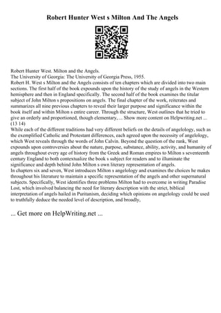 Robert Hunter West s Milton And The Angels
Robert Hunter West. Milton and the Angels.
The University of Georgia: The University of Georgia Press, 1955.
Robert H. West s Milton and the Angels consists of ten chapters which are divided into two main
sections. The first half of the book expounds upon the history of the study of angels in the Western
hemisphere and then in England specifically. The second half of the book examines the titular
subject of John Milton s propositions on angels. The final chapter of the work, reiterates and
summarizes all nine previous chapters to reveal their larger purpose and significance within the
book itself and within Milton s entire career. Through the structure, West outlines that he tried to
give an orderly and proportioned, though elementary, ... Show more content on Helpwriting.net ...
(13 14)
While each of the different traditions had very different beliefs on the details of angelology, such as
the exemplified Catholic and Protestant differences, each agreed upon the necessity of angelology,
which West reveals through the words of John Calvin. Beyond the question of the rank, West
expounds upon controversies about the nature, purpose, substance, ability, activity, and humanity of
angels throughout every age of history from the Greek and Roman empires to Milton s seventeenth
century England to both contextualize the book s subject for readers and to illuminate the
significance and depth behind John Milton s own literary representation of angels.
In chapters six and seven, West introduces Milton s angelology and examines the choices he makes
throughout his literature to maintain a specific representation of the angels and other supernatural
subjects. Specifically, West identifies three problems Milton had to overcome in writing Paradise
Lost, which involved balancing the need for literary description with the strict, biblical
interpretation of angels hailed in Puritanism, deciding which opinions on angelology could be used
to truthfully deduce the needed level of description, and broadly,
... Get more on HelpWriting.net ...
 