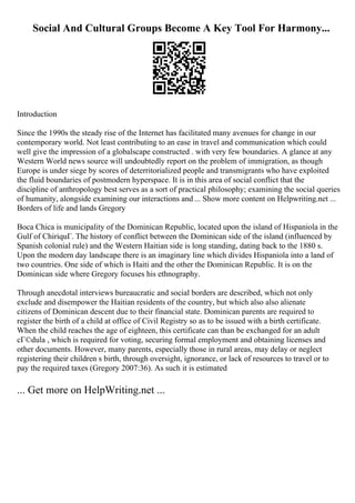Social And Cultural Groups Become A Key Tool For Harmony...
Introduction
Since the 1990s the steady rise of the Internet has facilitated many avenues for change in our
contemporary world. Not least contributing to an ease in travel and communication which could
well give the impression of a globalscape constructed . with very few boundaries. A glance at any
Western World news source will undoubtedly report on the problem of immigration, as though
Europe is under siege by scores of deterritorialized people and transmigrants who have exploited
the fluid boundaries of postmodern hyperspace. It is in this area of social conflict that the
discipline of anthropology best serves as a sort of practical philosophy; examining the social queries
of humanity, alongside examining our interactions and ... Show more content on Helpwriting.net ...
Borders of life and lands Gregory
Boca Chica is municipality of the Dominican Republic, located upon the island of Hispaniola in the
Gulf of ChiriquГ. The history of conflict between the Dominican side of the island (influenced by
Spanish colonial rule) and the Western Haitian side is long standing, dating back to the 1880 s.
Upon the modern day landscape there is an imaginary line which divides Hispaniola into a land of
two countries. One side of which is Haiti and the other the Dominican Republic. It is on the
Dominican side where Gregory focuses his ethnography.
Through anecdotal interviews bureaucratic and social borders are described, which not only
exclude and disempower the Haitian residents of the country, but which also also alienate
citizens of Dominican descent due to their financial state. Dominican parents are required to
register the birth of a child at office of Civil Registry so as to be issued with a birth certificate.
When the child reaches the age of eighteen, this certificate can than be exchanged for an adult
cГ©dula , which is required for voting, securing formal employment and obtaining licenses and
other documents. However, many parents, especially those in rural areas, may delay or neglect
registering their children s birth, through oversight, ignorance, or lack of resources to travel or to
pay the required taxes (Gregory 2007:36). As such it is estimated
... Get more on HelpWriting.net ...
 
