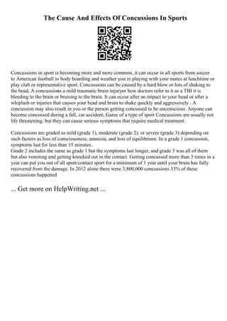 The Cause And Effects Of Concussions In Sports
Concussions in sport is becoming more and more common, it can occur in all sports from soccer
to American football to body boarding and weather you re playing with your mates at lunchtime or
play club or representative sport. Concussions can be caused by a hard blow or lots of shaking to
the head, A concussionis a mild traumatic brain injuryor how doctors refer to it as a TBI it is
bleeding to the brain or bruising to the brain. It can occur after an impact to your head or after a
whiplash or injuries that causes your head and brain to shake quickly and aggressively . A
concussion may also result in you or the person getting concussed to be unconscious. Anyone can
become concussed during a fall, car accident, Game of a type of sport Concussions are usually not
life threatening, but they can cause serious symptoms that require medical treatment.
Concussions are graded as mild (grade 1), moderate (grade 2), or severe (grade 3) depending on
such factors as loss of consciousness, amnesia, and loss of equilibrium. In a grade 1 concussion,
symptoms last for less than 15 minutes.
Grade 2 includes the same as grade 1 but the symptoms last longer, and grade 3 was all of them
but also vomiting and getting knocked out in the contact. Getting concussed more than 3 times in a
year can put you out of all sport/contact sport for a minimum of 1 year until your brain has fully
recovered from the damage. In 2012 alone there were 3,800,000 concussions 33% of these
concussions happened
... Get more on HelpWriting.net ...
 