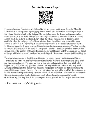 Naruto Research Paper
Relevance between Naruto and Mythology Naruto is a manga written and drawn by Masashi
Kishimoto. It is a story about a young guy named Naruto who wants to be the strongest ninja in
the village Konoha, which is the Hokage. The boy is known as the demon kid because he has
the nine tails fox in his body. Everyone in his village hates him because they are scared that the
demon inside the kid will kill them. Later, when the village Konoha was in danger, Naruto
decided to fight the bad guys. After Naruto defeats them, the villager start to trust him more.
Naruto is relevant to the mythology because the story has lots of references of Japanese myths.
In this term paper, I will show you that Naruto is related to Japanese mythology. The first premise
will show the connection of the story of Izanagi and Izanami. The second premise will show that
Jiraiya, one of the teachers of Naruto, Tsunade, the current Hokage, and Orochimaru, an old friend
of Jiraiya which he s now evil, are based on mythological... Show more content on Helpwriting.net
...
The word kitsune mean, in English, fox. However, in Japan, kitsunes and foxes are different.
The kitsune is a spirit fox and the others are normal foxes. Kitsunes lives longer, are really smart
and have magical power. They can have up to nine tails and every time they gain a tail, which
happen every 100 years, they get more powers. Foxes symbolize as tricksters who play pranks.
Kitsunes are tricksters too, but they do it against bad people. In Naruto, the demon fox have the
same abilities as a kitsune. However, he is not a trickster but instead he is selfish. He just wants to
be free from Naruto by controlling him with hatreds. In the chapter 567 of Naruto, we can see that
Kurama, the demon fox, thinks that the more tails a beast have, the stronger the beast is
(Kishimoto 10). Not only that, when Naruto gets the energy from the fox, he gets a tail and more
... Get more on HelpWriting.net ...
 