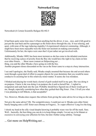 Networked Essay
Networked (A Certain Scientific Railgun SI) #02.5
It had been quite some time since I d been anything but the driver, it was... nice, and it felt good to
just put the seat back and be a passenger as the Sister drove through the city. It was relaxing, and
quiet, with none of the rage inducing stupidity I d experienced whenever commuting. Although, it
might have been more enjoyable were the Sister not insistent on making conversation.
Unfortunately for her, the topics were ones that I d just rather not get involved with.
Additionally, Misaka 10091 has been most insistent as she has come to the deluded conclusion
that by receiving a piece of jewelry from the Boy she would have the right to lay claim on him
over other Sisters, ... Show more content on Helpwriting.net ...
thing, you and the other Misaka s have going on with the boy.
Another pregnant silence descended on the van as the Sister came to a stop at a busy intersection.
I see and I apologize, she finally said, Misaka simply assumed that because she and several others
went through a great deal of effort to acquire objects for your dormitory that you would be more
conducive to assisting her in this relatively minor matter. It seems she was mistaken.
I blinked and playing her words back a kernel of guilt seeded itself in my guts. She was doing it
on purpose. I knew it she was doing it on purpose she d said so herself but... I sighed in
resignation and sank back into the seat. Probably should have figured one of them would get to
me, though, especially considering how often they guilted their Big Sister . Fine. I ll tell you what
I was planning to tell Mikoto, is that acceptable?
Yes. However, Misaka does request Aka refrains from giving the same advice for as long as she can.
Not give the same advice? Oh. The competitiveness. I could just see it: Misaka sees other Sister
barely hanging onto a cliff. Sister uses (Stomp on Fingers)... It s super effective! Long live the king.
I shook my head at the silly visual despite knowing it probably wasn t too far off the mark. Sure.
Well... basically, the best thing you can do is to keep things simple. I m not say to be blatant or
excessive in conveying your affection for him, but don t bother using subtlety. Teenage
... Get more on HelpWriting.net ...
 