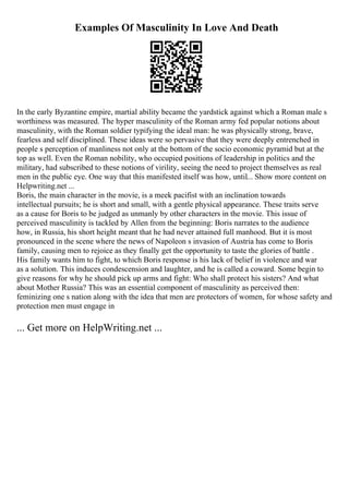 Examples Of Masculinity In Love And Death
In the early Byzantine empire, martial ability became the yardstick against which a Roman male s
worthiness was measured. The hyper masculinity of the Roman army fed popular notions about
masculinity, with the Roman soldier typifying the ideal man: he was physically strong, brave,
fearless and self disciplined. These ideas were so pervasive that they were deeply entrenched in
people s perception of manliness not only at the bottom of the socio economic pyramid but at the
top as well. Even the Roman nobility, who occupied positions of leadership in politics and the
military, had subscribed to these notions of virility, seeing the need to project themselves as real
men in the public eye. One way that this manifested itself was how, until... Show more content on
Helpwriting.net ...
Boris, the main character in the movie, is a meek pacifist with an inclination towards
intellectual pursuits; he is short and small, with a gentle physical appearance. These traits serve
as a cause for Boris to be judged as unmanly by other characters in the movie. This issue of
perceived masculinity is tackled by Allen from the beginning: Boris narrates to the audience
how, in Russia, his short height meant that he had never attained full manhood. But it is most
pronounced in the scene where the news of Napoleon s invasion of Austria has come to Boris
family, causing men to rejoice as they finally get the opportunity to taste the glories of battle .
His family wants him to fight, to which Boris response is his lack of belief in violence and war
as a solution. This induces condescension and laughter, and he is called a coward. Some begin to
give reasons for why he should pick up arms and fight: Who shall protect his sisters? And what
about Mother Russia? This was an essential component of masculinity as perceived then:
feminizing one s nation along with the idea that men are protectors of women, for whose safety and
protection men must engage in
... Get more on HelpWriting.net ...
 