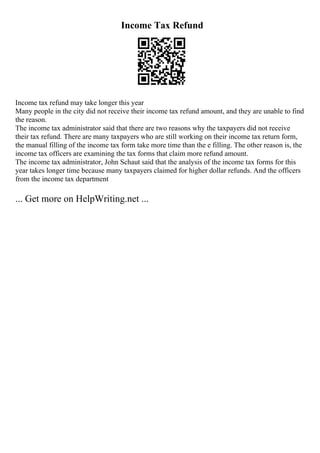 Income Tax Refund
Income tax refund may take longer this year
Many people in the city did not receive their income tax refund amount, and they are unable to find
the reason.
The income tax administrator said that there are two reasons why the taxpayers did not receive
their tax refund. There are many taxpayers who are still working on their income tax return form,
the manual filling of the income tax form take more time than the e filling. The other reason is, the
income tax officers are examining the tax forms that claim more refund amount.
The income tax administrator, John Schaut said that the analysis of the income tax forms for this
year takes longer time because many taxpayers claimed for higher dollar refunds. And the officers
from the income tax department
... Get more on HelpWriting.net ...
 