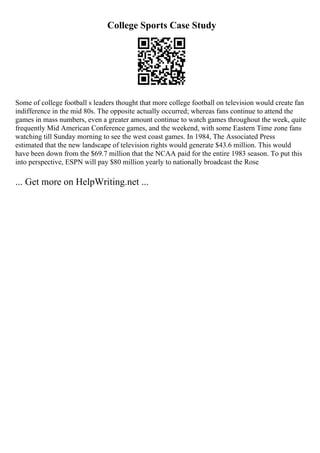 College Sports Case Study
Some of college football s leaders thought that more college football on television would create fan
indifference in the mid 80s. The opposite actually occurred; whereas fans continue to attend the
games in mass numbers, even a greater amount continue to watch games throughout the week, quite
frequently Mid American Conference games, and the weekend, with some Eastern Time zone fans
watching till Sunday morning to see the west coast games. In 1984, The Associated Press
estimated that the new landscape of television rights would generate $43.6 million. This would
have been down from the $69.7 million that the NCAA paid for the entire 1983 season. To put this
into perspective, ESPN will pay $80 million yearly to nationally broadcast the Rose
... Get more on HelpWriting.net ...
 