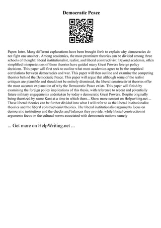 Democratic Peace
Paper: Intro. Many different explanations have been brought forth to explain why democracies do
not fight one another . Among academics, the most prominent theories can be divided among three
schools of thought: liberal institutionalist, realist, and liberal constructivist. Beyond academia, often
simplified interpretations of these theories have guided many Great Powers foreign policy
decisions. This paper will first seek to outline what most academics agree to be the empirical
correlations between democracies and war. This paper will then outline and examine the competing
theories behind the Democratic Peace. This paper will argue that although some of the realist
critiques are plausible and should not be entirely dismissed, the liberal constructivist theories offer
the most accurate explanation of why the Democratic Peace exists. This paper will finish by
examining the foreign policy implications of this thesis, with reference to recent and potentially
future military engagements undertaken by today s democratic Great Powers. Despite originally
being theorized by name Kant at a time in which there... Show more content on Helpwriting.net ...
These liberal theories can be further divided into what I will refer to as the liberal institutionalist
theories and the liberal constructionist theories. The liberal institutionalist arguments focus on
democratic institutions and the checks and balances they provide, while liberal constructionist
arguments focus on the cultural norms associated with democratic nations namely
... Get more on HelpWriting.net ...
 