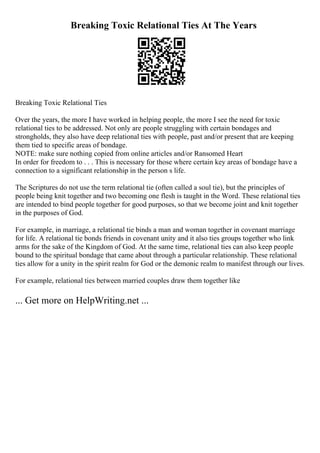 Breaking Toxic Relational Ties At The Years
Breaking Toxic Relational Ties
Over the years, the more I have worked in helping people, the more I see the need for toxic
relational ties to be addressed. Not only are people struggling with certain bondages and
strongholds, they also have deep relational ties with people, past and/or present that are keeping
them tied to specific areas of bondage.
NOTE: make sure nothing copied from online articles and/or Ransomed Heart
In order for freedom to . . . This is necessary for those where certain key areas of bondage have a
connection to a significant relationship in the person s life.
The Scriptures do not use the term relational tie (often called a soul tie), but the principles of
people being knit together and two becoming one flesh is taught in the Word. These relational ties
are intended to bind people together for good purposes, so that we become joint and knit together
in the purposes of God.
For example, in marriage, a relational tie binds a man and woman together in covenant marriage
for life. A relational tie bonds friends in covenant unity and it also ties groups together who link
arms for the sake of the Kingdom of God. At the same time, relational ties can also keep people
bound to the spiritual bondage that came about through a particular relationship. These relational
ties allow for a unity in the spirit realm for God or the demonic realm to manifest through our lives.
For example, relational ties between married couples draw them together like
... Get more on HelpWriting.net ...
 