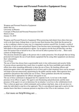 Weapons and Personal Protective Equipment Essay
Weapons and Personal Protective Equipment
Debra McCain
University of Phoenix
Concepts of Physical and Personal Protection CJA/585
Morris Cotton
January 18, 2010
Weapons and Personal Protective Equipment When protecting individuals from others that may
wish to do them harm, kidnap them, or just be near them because they think that the person he
or she is stalking is theirs in some way it is important to protect oneself first. In today s world of
popularity of movie stars and political figures it has become more increasingly important for those
individuals to hire personal protective agents. For an agent to do the best job that they can they
must first protect him or herself or he or she will not be able to protect his or her ... Show more
content on Helpwriting.net ...
This decision should also apply to the person who is under protection. Not all people that are being
protected will require the use of such drastic equipment but by using other equipment can decrease
their vulnerability.
Use of Force
The use of force has always been a questionable tactic in law enforcement and security fields.
Everyone always questions how much force is needed, was the force justifiable and could the
officer have done something differently to deter the use of force. By teaching officers and
protection agents what is the appropriate level of force and in what situations force can be stronger
will help to prevent unnecessary questioning by the public and the media. Most agencies have
guidelines and policies that outline the use of force. These guidelines describe the escalating
continuum that is appropriate for officers and agents to use.
The use of force continuum is designed into five separate levels. Level one is the simple
presence of an officer or agent. The agent is non threatening and professional, and the mere
presence of the agent is to act as deterrence for an attacker. Level two is the verbalization level.
This is when an agent uses verbal commands such as please step back, stop, or do not move to
make the individual to stop his or her approach. This is a non physical stage and is used to let the
attacker know that there is someone present to stop him or her if he or she continues. Level
... Get more on HelpWriting.net ...
 