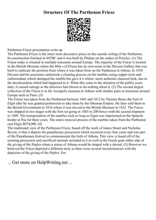 Structure Of The Parthenon Frieze
Parthenon Frieze presentation write up
The Parthenon Frieze is the inner most decorative piece on the outside ceiling of the Parthenon.
Its construction finished in 447BC and it was built by Phidias on the orders of Pericles. (1) The
Frieze today is situated in multiple museums around Europe. The majority of the Frieze is located
in the British Museum where the 80m s of Frieze has its own room in the Duveen Gallery that was
built to replicate the position from where it was taken from on the Parthenon in Athens. In 1938
Duveen and his associates undertook a cleaning process on the marbles using copper tools and
carborundum which damaged the marble but gave it a whiter, more authentic classical look, due to
the decolouration which had happened to it. When this came to the attention of the public years
later, it caused outrage as the directors had chosen to do nothing about it. (2) The second largest
collection of the Frieze is in the Acropolis museum in Athens with smaller parts in museums around
Europe such as Paris. (3)
The Frieze was taken from the Parthenon between 1801 and 1812 by Thomas Bruce the Earl of
Elgin after he was granted permission to take them by the Ottoman Empire. He later sold them to
the British Government in 1816 where it was moved to the British Museum in 1832. The Frieze
was shipped in two stages with the first set going in 1803 in 200 boxes with the second shipment
in 1809. The transportation of the marbles took so long as Elgin was imprisoned on the Spanish
border at Pau for three years. The entire removal process of the marbles taken from the Parthenon
cost Elgin ВЈ74,000. (4)
The traditional view of the Parthenon Frieze, based off the work of James Stuart and Nicholas
Revett, is that it depicts the panathenaic procession which occurred every four years and was part
of the Panathenaea festival to commemorate the birth of Athena. This view is based off of the
seeming procession and sacrificial animals included in it as well as the Greek gods either side of
the giving of the Peplos where a statue of Athena would be draped with a shroud. (5) However we
believed the Frieze depicted a different story as there were several inconsistencies with the
depiction of the giving of the Peplos. For
... Get more on HelpWriting.net ...
 