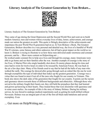 Literary Analysis of The Greatest Generation by Tom Brokaw...
Literary Analysis of The Greatest Generation by Tom Brokaw
They came of age during the Great Depression and the Second World War and went on to build
modern America; men and women whose everyday lives of duty, honor, achievement, and courage
made our nation the greatest on earth. This quote is fittingly descriptive of the achievements and
importance the post World War II generation had on us. In Tom Brokaw s Book, The Greatest
Generation, Brokaw describes in a very personal and detailed way, the lives of a handful of World
War II veterans, some famous and others unknown, but all had a great impact on the world as we
know it. Brokaw is trying to illustrate to us how these men delivered under enormous and constant
pressure, and he ... Show more content on Helpwriting.net ...
He worked under constant fire to help save lives and through his courage, many Americans were
able to go home and see their families after the war. Another example of courage is the story of
Joe Foss, A Marine Pilot who single handedly shot down 26 enemy planes during his time and
once had to swim for twelve hours in order to be rescued by American Forces. He was back in
the air a few days later. Many of his friends used to say that he had all the balls of any man who
walked the earth. The courage he showed after going through such an ordeal like the one he went
through exemplifies the type of individual that makes up the greatest generation . Courage was a
virtue that was found in most if not all of the men who fought for our country in Vietnam. This
book also shows the dark sides of the generation that fought for our country. It points out the racism
and ignorance shown towards those of different backgrounds and ethnicities. Although those who
served in the military fought their hearts out, they still held the prejudices that they had learned
and grown up knowing in their hearts. They treated those that were dissimilar with ignorance and
in some cases malice. An example of this is the story of Johnny Holmes. During his military
service, he was forced to undergo medical experiments such as getting his teeth drilled without
Novocain. Holmes was an integral part of one of the first all black tank battalions and served
exemplary. Even
... Get more on HelpWriting.net ...
 