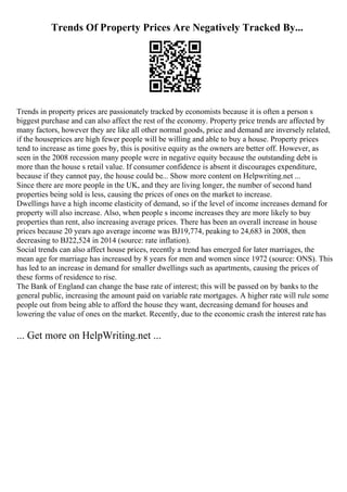 Trends Of Property Prices Are Negatively Tracked By...
Trends in property prices are passionately tracked by economists because it is often a person s
biggest purchase and can also affect the rest of the economy. Property price trends are affected by
many factors, however they are like all other normal goods, price and demand are inversely related,
if the houseprices are high fewer people will be willing and able to buy a house. Property prices
tend to increase as time goes by, this is positive equity as the owners are better off. However, as
seen in the 2008 recession many people were in negative equity because the outstanding debt is
more than the house s retail value. If consumer confidence is absent it discourages expenditure,
because if they cannot pay, the house could be... Show more content on Helpwriting.net ...
Since there are more people in the UK, and they are living longer, the number of second hand
properties being sold is less, causing the prices of ones on the market to increase.
Dwellings have a high income elasticity of demand, so if the level of income increases demand for
property will also increase. Also, when people s income increases they are more likely to buy
properties than rent, also increasing average prices. There has been an overall increase in house
prices because 20 years ago average income was ВЈ19,774, peaking to 24,683 in 2008, then
decreasing to ВЈ22,524 in 2014 (source: rate inflation).
Social trends can also affect house prices, recently a trend has emerged for later marriages, the
mean age for marriage has increased by 8 years for men and women since 1972 (source: ONS). This
has led to an increase in demand for smaller dwellings such as apartments, causing the prices of
these forms of residence to rise.
The Bank of England can change the base rate of interest; this will be passed on by banks to the
general public, increasing the amount paid on variable rate mortgages. A higher rate will rule some
people out from being able to afford the house they want, decreasing demand for houses and
lowering the value of ones on the market. Recently, due to the economic crash the interest rate has
... Get more on HelpWriting.net ...
 