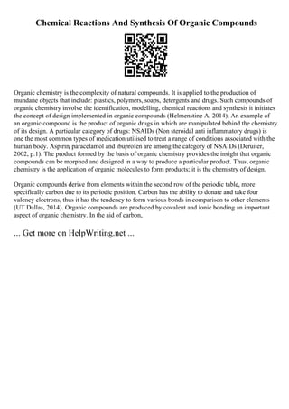 Chemical Reactions And Synthesis Of Organic Compounds
Organic chemistry is the complexity of natural compounds. It is applied to the production of
mundane objects that include: plastics, polymers, soaps, detergents and drugs. Such compounds of
organic chemistry involve the identification, modelling, chemical reactions and synthesis it initiates
the concept of design implemented in organic compounds (Helmenstine A, 2014). An example of
an organic compound is the product of organic drugs in which are manipulated behind the chemistry
of its design. A particular category of drugs: NSAIDs (Non steroidal anti inflammatory drugs) is
one the most common types of medication utilised to treat a range of conditions associated with the
human body. Aspirin, paracetamol and ibuprofen are among the category of NSAIDs (Deruiter,
2002, p.1). The product formed by the basis of organic chemistry provides the insight that organic
compounds can be morphed and designed in a way to produce a particular product. Thus, organic
chemistry is the application of organic molecules to form products; it is the chemistry of design.
Organic compounds derive from elements within the second row of the periodic table, more
specifically carbon due to its periodic position. Carbon has the ability to donate and take four
valency electrons, thus it has the tendency to form various bonds in comparison to other elements
(UT Dallas, 2014). Organic compounds are produced by covalent and ionic bonding an important
aspect of organic chemistry. In the aid of carbon,
... Get more on HelpWriting.net ...
 
