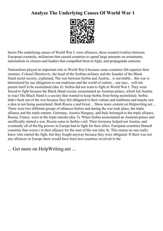 Analyze The Underlying Causes Of World War 1
thesis:The underlying causes of World War I, were alliances, these created rivalries between
European countries, militarism that caused countries to spend large amounts on armaments,
nationalism in citizens and leaders that compelled them to fight, and propaganda cartoons.
Nationalism played an important role in World War I
, because some countries felt superior their
enemies. Colonel Dimitrevic, the head of the Serbian military and the founder of the Black
Hand secret society, explained, The war between Serbia and Austria... is inevitable... this war is
determined by our obligation to our traditions and the world of culture... our race... will not
permit itself to be assimilated (doc 6). Serbia did not want to fight in World War I. They were
forced to fight because the Black Hand society assassinated an Austrian prince, which led Austria
to react The Black Hand is a society that wanted to keep Serbia from being assimilated. Serbia
didn t back out of the war because they felt obligated to their culture and traditions and maybe saw
a shot at not being assimilated. Both Russia s and Great ... Show more content on Helpwriting.net ...
There were two different groups of alliances before and during the war took place, the triple
alliance and the triple entente. Germany, Austria Hungary, and Italy belonged to the triple alliance.
Russia, France, were in the triple entente (doc 3). When Serbia assassinated an Austrian prince and
unofficially started a war, Russia came to Serbia s aid. Then Germany helped out Austria, and
eventually all of the big powers in Europe had to fight for their allies. European countries blamed
countries that weren t in their alliance for the start of the war (doc 4). This means no one really
knew who started the fight, but they fought anyway because they were obligated. If there was not
any alliances in Europe there would have been less countries involved in the
... Get more on HelpWriting.net ...
 