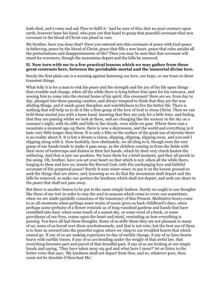 hath died, and I come and ask Thee to fulfil it.’ And be sure of this, that no poor creature upon
earth, however lame his hand, who puts out that hand to grasp that peaceful covenant-that new
covenant in the blood of Christ-can plead in vain.
My brother, have you done that? Have you entered into this covenant of peace with God-peace
in believing, peace by the blood of Christ, peace that fills a new heart, peace that rules amidst all
the perturbations and disappointments of life? Then you may be sure that that covenant will
stand for evermore, though the mountains depart and the hills be removed.
II. Now turn with me to a few practical lessons which we may gather from these
great contrasts here, between the perishable mortal and the immortal divine love.
Surely the first plain one is a warning against fastening our love, our hope, or our trust on these
transient things.
What folly it is for a man to risk his peace and the strength and the joy of his life upon things
that crumble and change, when all the while there is lying before him open for his entrance, and
wooing him to come into the eternal home of his spirit, this covenant! Here are we, from day to
day, plunged into these passing vanities, and always tempted to think that they are the true
abiding things, and it needs great discipline and watchfulness to live the better life. There is
nothing that will help us to do it like a firm grasp of the love of God in Jesus Christ. Then we can
hold these mortal joys with a loose hand, knowing that they are only for a little time, and feeling
that they are passing whilst we look at them, and are changing like the scenery in the sky on a
summer’s night, with its cliffs and hills in the clouds, even while we gaze. Where there was a
mountain a moment ago up there, there is now a depression, and the world and everything in it
lasts very little longer than these. It is only a film on the surface of the great sea of eternity-there
is no reality about it. It is but a dream-a vision, slipping, slipping, slipping away, and you and I
slipping along with it. How foolishly, how obstinately, we all cling to it, though even the very
grasp of our hands tends to make it pass away, as the children coming in from the fields with
their store of buttercups and daisies in their hot hands, which by their very clutch hasten the
withering. And that is just our position. We have them for a brief moment, and they all perish in
the using. Oh, brother, have you set your heart on that which is not, when all the while there,
longing to bless and love us, stands the Eternal God, with His unchanging love and faithful
covenant of His perpetual peace? Surely it were wiser-wiser, to put it on the lowest ground-to
seek the things that are above, and, knowing as we do that the mountains shall depart and the
hills be removed, so make our portion the kindness which shall not depart, and seek our share in
the peace that shall not pass away.
But there is another lesson to be put in the same simple fashion. Surely we ought to use thoughts
like these of my text in order to stay the soul in seasons which come to every one sometimes,
when we are made painfully conscious of the transiency of this Present. Meditative hours come
to us all-moments when perhaps some strain of music gives us back childhood’s days; when
perhaps some perfume of a flower reminds us of long-vanished gardens and hands that have
crumbled into dust; when some touch of a sunset sky, or some word of a book, or some
providence of our lives, comes upon the heart and mind, reminding us how everything is
passing. You have all had these thoughts. Some of us stifle them-they are not pleasant to many
of us; some of us brood over them unwholesomely, and that is not wise; but the best use of them
is to bear us onward into the peaceful region where we clasp to our troubled hearts that which
cannot go. If any of us are making experience to-day of earthly change, if any of us have hearts
heavy with earthly losses, if any of us are bending under the weight of that awful law, that
everything becomes part and parcel of that dreadful past, if any of us are looking at our empty
hands and saying, ‘They have taken away my god and what have I more?’ let us listen to the
better voice that says, ‘My kindness shall not depart from thee, and so, whatever goes, thou
canst not be desolate if thou hast Me.’
 