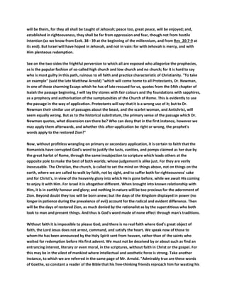 will be theirs, for they all shall be taught of Jehovah; peace too, great peace, will be enjoyed; and,
established in righteousness, they shall be far from oppression and fear, though not from hostile
intention (as we know from Ezek. 38 - 39 at the beginning of the millennium, and from Rev_20:7-9 at
its end). But Israel will have hoped in Jehovah, and not in vain: for with Jehovah is mercy, and with
Him plenteous redemption.
See on the two sides the frightful perversion to which all are exposed who allegorize the prophecies,
as is the popular fashion of so-called high church and low church and no church; for it is hard to say
who is most guilty in this path, ruinous to all faith and practice characteristic of Christianity. "To take
an example" (said the late Matthew Arnold) "which will come home to all Protestants, Dr. Newman,
in one of those charming Essays which he has of late rescued for us, quotes from the 54th chapter of
Isaiah the passage beginning, I will lay thy stones with fair colours and thy foundations with sapphires,
as a prophecy and authorisation of the sumptuosities of the Church of Rome. This is evidently to use
the passage in the way of application. Protestants will say that it is a wrong use of it; but to Dr.
Newman their similar use of passages about the beast, and the scarlet woman, and Antichrist, will
seem equally wrong. But as to the historical substratum, the primary sense of the passage which Dr.
Newman quotes, what dissension can there be? Who can deny that in the first instance, however we
may apply them afterwards, and whether this after-application be right or wrong, the prophet's
words apply to the restored Zion?"
Now, without profitless wrangling on primary or secondary application, it is certain to faith that the
Romanists have corrupted God's word to justify the lusts, vanities, and pomps claimed as her due by
the great harlot of Rome, through the same insubjection to scripture which leads others at the
opposite pole to make the best of both worlds; whose judgement is alike just. For they are verily
inexcusable. The Christian, the church, is called to set the mind on things above, not on things on the
earth, where we are called to walk by faith, not by sight, and to suffer both for righteousness' sake
and for Christ's, in view of the heavenly glory into which He is gone before, while we await His coming
to enjoy it with Him. For Israel it is altogether different. When brought into known relationship with
Him, it is in earthly honour and glory; and nothing in nature will be too precious for the adornment of
Zion. Beyond doubt they too will be born anew; but the days of the kingdom displayed in power (no
longer in patience during the prevalence of evil) account for the radical and evident difference. Then
will be the days of restored Zion, as much denied by the rationalist as by the superstitious who both
look to man and present things. And thus is God's word made of none effect through man's traditions.
Without faith it is impossible to please God; and there is no real faith where God's great object of
faith, the Lord Jesus does not arrest, command, and satisfy the heart. We speak now of those to
whom He has been announced by the Holy Spirit sent from heaven, rather than of the saints who
waited for redemption before His first advent. We must not be deceived by or about such as find an
entrancing interest, literary or even moral, in the scriptures, without faith in Christ or the gospel. For
this may be in the vilest of mankind where intellectual and aesthetic force is strong. Take another
instance, to which we are referred in the same page of Mr. Arnold. "Admirably true are these words
of Goethe, so constant a reader of the Bible that his free-thinking friends reproach him for wasting his
 