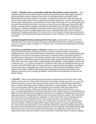 3. GILL, “Behold, I have created the smith that bloweth the coals in the fire,.... Into
which he puts his iron to soften it, that he may beat it, and form it into what shape he pleases;
which descriptive clause is added to show that it is a blacksmith that is intended, and to
distinguish him from the carpenter and mason, of whom this word is also used, who deal, the
one in wood, and the other in stone, and neither of which requires fire: now the Lord observes,
to the comfort of his people, surrounded by enemies with instruments of war in their hands, that
he made the smith that made these, not only as a man, but as an artificer gave him all the skill
he has in making military weapons; and therefore could take away his skill, or hinder him from
making any, or destroy and defeat, and render useless those that are made; and therefore they
had nothing to fear from warlike preparations. Some understand this of the devil, that great
incendiary of mankind; and others of a council of war, that forms the design, blows up the coals
of contention, and brings forth the plan of operation in war, it follows, as a further description of
the smith,
and that bringeth forth an instrument for his work: who takes the iron out of the fire
which he blows, as an instrument to work upon, and which he forms into a military weapon, as
an arrow, a sword, a spear, or shield; or, "for their work" (e); for the use of the enemies of Christ
and his church:
and I have created the waster to destroy; military men, soldiers that use the above
weapons of destruction for that purpose; these are God's creatures, and he can destroy or
disappoint them, so that their hands cannot perform their enterprise. Some understand this also
of the devil, who is by way of eminence the waster of mankind; others of tyrannical princes; I
should choose to interpret it of the Romish antichrist, that waster and destroyer of the souls of
men, and of the antichristian states that destroy the earth, and shall be destroyed themselves; or
of the Turk, the locust, whose king is called Apollyon and Abaddon, which signifies a waster and
a destroyer, Rev_11:18. These are said to be "created" by the Lord, not only because they are his
creatures, the work of his hands, but because they are raised up by his providence, according to
his secret purpose, as Pharaoh was, to show his power in them; and are permitted by him to
continue for awhile to fulfil his will, being entirely dependent upon him, and subject to his
influence, direction, and overruling providence; and therefore his people had no reason to be
afraid of them.
4. HENRY, “That we may with the greatest assurance depend upon God for the safety of his
church, we have here, [1.] The power of God over the church's enemies asserted, Isa_54:16. The
truth is they have no power but what is given them from above, and he that gave them their
power can limit and restrain them. Hitherto they shall go, and no further. First, They cannot
carry on their design without arms and weapons of war; and the smith that makes those
weapons is God's creature, and he gave him his skill to work in iron and brass (Exo_31:3,
Exo_31:4) and particularly to make proper instruments for warlike purposes. It is melancholy to
think, as if men did not die fast enough of themselves, how ingenious and industrious they are to
make instruments of death and to find out ways and means to kill one another. The smith blows
the coals in the fire, to make his iron malleable, to soften it first, that it may be hardened into
steel, and so he may bring forth an instrument proper for the work of those that seek to
destroy. It is the iron age that is the age of war. But God has created the smith, and therefore
can tie his hands, so that the project of the enemy shall miscarry (as many a project has done)
for want of arms and ammunition. Or the smith that forges the weapons is perhaps put here for
the council of war that forms the design, blows the coals of contention, and brings forth the plan
of the war; these can do no more than God will let them. Secondly, They cannot carry it on
without men, they must have soldiers, and it is God that created the waster to destroy. Military
 