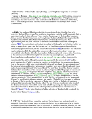 for his work — rather, “by his labor [Horsley]. “According to the exigencies of his work”
[Maurer].
waster to destroy — (Isa_10:5-7; Isa_37:26, Isa_37:27; Isa_45:1-6). Desolating conquerors
who use the “instruments” framed by “the smith.” The repetition of the “I” implies, however,
something in the latter half of the verse contrasted with the former understand it, therefore,
thus: “I have in My power both him who frames arms and him who destroys them (arms)”
[Rosenmuller].
6. K&D, “Jerusalem will be thus invincible, because Jehovah, the Almighty One, is its
protector. “Behold, I have created the smith who bloweth the coal-fire, and brings to the light a
weapon according to his trade; and I have created the destroyer to destroy. Every weapon
formed against thee has no success, and every tongue that cometh before the judgment with
thee thou wilt condemn. This the inheritance of the servants of Jehovah; and their
righteousness from me, saith Jehovah.” If Jehovah has created the armourer, who forges a
weapon ‫הוּ‬ ֵ‫ס‬ ֲ‫ע‬ ַ‫מ‬ ְ‫ל‬ (i.e., according to his trade, or according to the thing he has to finish, whether an
arrow, or a sword, or a spear; not “for his own use,” as Kimchi supposes), to be used in the
hostile army against Jerusalem, He has also created a destroyer (‫ל‬ ֵ ַ‫ח‬ ְ‫)ל‬ to destroy. The very same
creative might, to which the origin of the weapon is to be traced as its primary cause, has
opposed to it beforehand a defender of Jerusalem. And as every hostile weapon fails, Jerusalem,
in the consciousness of its divine right, will convict every accusing tongue as guilty and
deserving of utter condemnation (‫ע‬ַ‫י‬ ִ‫שׁ‬ ְ‫ר‬ ִ‫ה‬ as in Isa_50:9, cf., 1Sa_14:47, where it denotes the
punishment of the guilty). The epiphonem in Isa_54:17, with the retrospective ‫ּאת‬‫ז‬ and the
words “saith the Lord,” which confirm the certainty of the fulfilment, forms an unmistakeable
close to the prophecy. This is the position in which Jehovah has placed His servants as heirs of
the future salvation; and this the righteousness which they have received as His gift, and which
makes them strong within and victorious without. The individual idea of the church, which we
find elsewhere personified as “the servant of Jehovah,” equivalent to “the people in whose heart
is my law” (Isa_51:7), or “my people that have sought me” (Isa_65:10), is here expanded into
“the servants of Jehovah” (as in Isa_65:8-9; compare Isa_59:21 with Isa_51:16). But totally
different colours are employed in Isa_52:13 to Isa_53:1-12 to depict the exaltation of the one
“Servant of Jehovah,” from those used here to paint the glory of the church of the “servants of
Jehovah,” a proof that the ideas do not cover one another. That which is the reward of suffering
in the case of the former, is the experience of divine mercy in that of the latter: it becomes a
partaker of the salvation purchased by the other. The one “Servant of Jehovah” is the heart of
the church, in which the crisis which bursts forth into life is passing; the righteousness of the
“servants of Jehovah” is the fruit of the sufferings of this one “Servant of Jehovah,” who is
Himself ‫צדיק‬ and ‫.מצידק‬ He is the Mediator of all the salvation of the church. He is not only its
“head,” but its “fulness” (πλήρωµα) also.
7. CALVIN, “16.Behold, I have created the workmen. The Lord shows how easily and readily he
delivers his Church from the base attacks of wicked men; for they can do nothing but so far as the Lord
permits them, though he makes use of them as instruments for chastising his people. Moreover, this may
be appropriately viewed as referring both to the Babylonians and to other foes who afterwards distressed
 