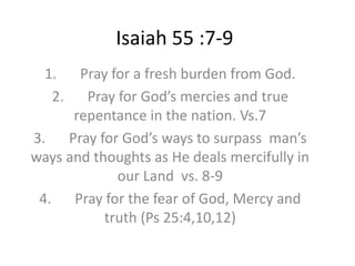 Isaiah 55 :7-9
1. Pray for a fresh burden from God.
2. Pray for God’s mercies and true
repentance in the nation. Vs.7
3. Pray for God’s ways to surpass man’s
ways and thoughts as He deals mercifully in
our Land vs. 8-9
4. Pray for the fear of God, Mercy and
truth (Ps 25:4,10,12)
 