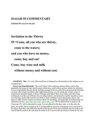 ISAIAH 55 COMMENTARY
EDITED BY GLENN PEASE
Invitation to the Thirsty
55 “Come, all you who are thirsty,
come to the waters;
and you who have no money,
come, buy and eat!
Come, buy wine and milk
without money and without cost.
1.BARNES, “Ho - (‫הוי‬ hoy). This word here is designed to call attention to the subject as one
of importance.
Every one that thirsteth - The word ‘thirst’ often indicates intense desire, and is thus
applied to the sense of want which sinners often have, and to their anxious wishes for salvation.
It is not improbable that the Savior had this passage in his eye when he pronounced the blessing
on those who hunger and thirst after righteousness Mat_5:6. No needs are so keen, none so
imperiously demand supply, as those of hunger and thirst. They occur daily; and when long
continued, as in the case of those who are shipwrecked, and doomed to wander months or years
over burning sands with scarcely any drink or food, nothing is more distressing. Hence, the
figure is often used to denote any intense desire for anything, and especially an ardent desire for
salvation (see Psa_42:2; Psa_63:1; Psa_143:6; Joh_7:37). The invitation here is made to all.
‘Everyone’ (‫כל‬ kol) is entreated to come. It is not offered to the elect only, or to the rich, the
great, the noble; but it is made to all. It is impossible to conceive of language more universal in
its nature than this; and while this stands in the Word of God, the invitation may be made to all,
and should be made to all, and must be made to all. It proves that provision is made for all. Can
 