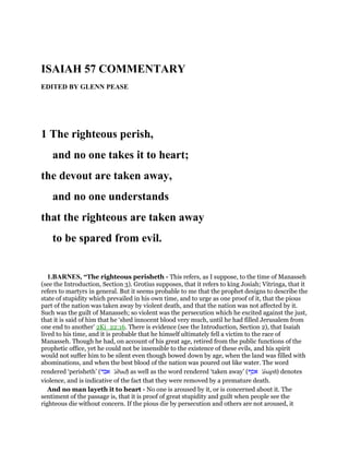 ISAIAH 57 COMMENTARY
EDITED BY GLENN PEASE
1 The righteous perish,
and no one takes it to heart;
the devout are taken away,
and no one understands
that the righteous are taken away
to be spared from evil.
1.BARNES, “The righteous perisheth - This refers, as I suppose, to the time of Manasseh
(see the Introduction, Section 3). Grotius supposes, that it refers to king Josiah; Vitringa, that it
refers to martyrs in general. But it seems probable to me that the prophet designs to describe the
state of stupidity which prevailed in his own time, and to urge as one proof of it, that the pious
part of the nation was taken away by violent death, and that the nation was not affected by it.
Such was the guilt of Manasseh; so violent was the persecution which he excited against the just,
that it is said of him that he ‘shed innocent blood very much, until he had filled Jerusalem from
one end to another’ 2Ki_22:16. There is evidence (see the Introduction, Section 2), that Isaiah
lived to his time, and it is probable that he himself ultimately fell a victim to the race of
Manasseh. Though he had, on account of his great age, retired from the public functions of the
prophetic office, yet he could not be insensible to the existence of these evils, and his spirit
would not suffer him to be silent even though bowed down by age, when the land was filled with
abominations, and when the best blood of the nation was poured out like water. The word
rendered ‘perisheth’ (‫אבד‬ 'abad) as well as the word rendered ‘taken away’ (‫אסף‬ 'asaph) denotes
violence, and is indicative of the fact that they were removed by a premature death.
And no man layeth it to heart - No one is aroused by it, or is concerned about it. The
sentiment of the passage is, that it is proof of great stupidity and guilt when people see the
righteous die without concern. If the pious die by persecution and others are not aroused, it
 