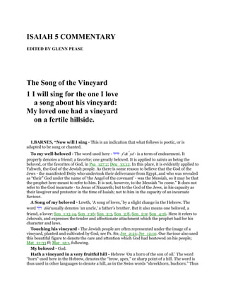 ISAIAH 5 COMMENTARY
EDITED BY GLENN PEASE
The Song of the Vineyard
1 I will sing for the one I love
a song about his vineyard:
My loved one had a vineyard
on a fertile hillside.
1.BARNES, “Now will I sing - This is an indication that what follows is poetic, or is
adapted to be sung or chanted.
To my well-beloved - The word used here - ‫ידיד‬ ye
dı yd - is a term of endearment. It
properly denotes a friend; a favorite; one greatly beloved. It is applied to saints as being the
beloved, or the favorites of God, in Psa_127:2; Deu_33:12. In this place, it is evidently applied to
Yahweh, the God of the Jewish people. As there is some reason to believe that the God of the
Jews - the manifested Deity who undertook their deliverance from Egypt, and who was revealed
as “their” God under the name of ‘the Angel of the covenant’ - was the Messiah, so it may be that
the prophet here meant to refer to him. It is not, however, to the Messiah “to come.” It does not
refer to the God incarnate - to Jesus of Nazareth; but to the God of the Jews, in his capacity as
their lawgiver and protector in the time of Isaiah; not to him in the capacity of an incarnate
Saviour.
A Song of my beloved - Lowth, ‘A song of loves,’ by a slight change in the Hebrew. The
word ‫דוד‬ dod usually denotes ‘an uncle,’ a father’s brother. But it also means one beloved, a
friend, a lover; Son_1:13-14, Son_1:16; Son_2:3, Son_2:8, Son_2:9; Son_4:16. Here it refers to
Jehovah, and expresses the tender and affectionate attachment which the prophet had for his
character and laws.
Touching his vineyard - The Jewish people are often represented under the image of a
vineyard, planted and cultivated by God; see Ps. 80; Jer_2:21; Jer_12:10. Our Saviour also used
this beautiful figure to denote the care and attention which God had bestowed on his people;
Mat_21:33 ff; Mar_12:1, following.
My beloved - God.
Hath a vineyard in a very fruitful hill - Hebrew ‘On a horn of the son of oil.’ The word
“horn” used here in the Hebrew, denotes the “brow, apex,” or sharp point of a hill. The word is
thus used in other languages to denote a hill, as in the Swiss words “shreckhorn, buchorn.” Thus
 