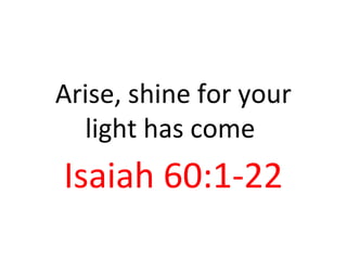 Arise, shine for your
light has come
Isaiah 60:1-22
 