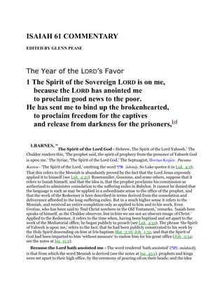 ISAIAH 61 COMMENTARY
EDITED BY GLENN PEASE
The Year of the LORD’s Favor
1 The Spirit of the Sovereign LORD is on me,
because the LORD has anointed me
to proclaim good news to the poor.
He has sent me to bind up the brokenhearted,
to proclaim freedom for the captives
and release from darkness for the prisoners,[a]
1.BARNES, “
The Spirit of the Lord God - Hebrew, The Spirit of the Lord Yahweh.’ The
Chaldee renders this, ‘The prophet said, the spirit of prophecy from the presence of Yahweh God
is upon me.’ The Syriac, ‘The Spirit of the Lord God.’ The Septuagint, Πνεሞµα Κυρίου Pneuma
Kuriou - ‘The Spirit of the Lord,’ omitting the word ‫אדני‬ 'adonay. So Luke quotes it in Luk_4:18.
That this refers to the Messiah is abundantly proved by the fact that the Lord Jesus expressly
applied it to himself (see Luk_4:21). Rosenmuller, Gesenius, and some others, suppose that it
refers to Isaiah himself, and that the idea is, that the prophet proclaims his commission as
authorized to administer consolation to the suffering exiles in Babylon. It cannot be denied that
the language is such as may be applied in a subordinate sense to the office of the prophet, and
that the work of the Redeemer is here described in terms derived from the consolation and
deliverance afforded to the long-suffering exiles. But in a much higher sense it refers to the
Messiah, and received an entire completion only as applied to him and to his work. Even
Grotius, who has been said to ‘find Christ nowhere in the Old Testament,’ remarks, ‘Isaiah here
speaks of himself, as the Chaldee observes; but in him we see not an obscure image of Christ.’
Applied to the Redeemer, it refers to the time when, having been baptized and set apart to the
work of the Mediatorial office, he began publicly to preach (see Luk_4:21). The phrase ‘the Spirit
of Yahweh is upon me,’ refers to the fact; that he had been publicly consecrated to his work by
the Holy Spirit descending on him at Iris baptism Mat_3:16; Joh_1:32, and that the Spirit of
God had been imparted to him ‘without measure’ to endow him for his great office (Joh_3:34;
see the notes at Isa_11:2).
Because the Lord hath anointed me - The word rendered ‘hath anointed’ (‫משׁח‬ mashach),
is that from which the word Messiah is derived (see the notes at Isa_45:1). prophets and kings
were set apart to their high office, by the ceremony of pouring oil on their heads; and the idea
 