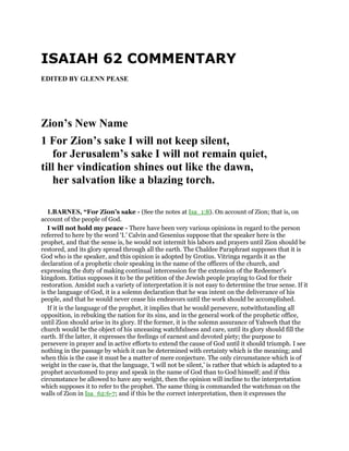 ISAIAH 62 COMMENTARY
EDITED BY GLENN PEASE
Zion’s New Name
1 For Zion’s sake I will not keep silent,
for Jerusalem’s sake I will not remain quiet,
till her vindication shines out like the dawn,
her salvation like a blazing torch.
1.BARNES, “For Zion’s sake - (See the notes at Isa_1:8). On account of Zion; that is, on
account of the people of God.
I will not hold my peace - There have been very various opinions in regard to the person
referred to here by the word ‘I.’ Calvin and Gesenius suppose that the speaker here is the
prophet, and that the sense is, he would not intermit his labors and prayers until Zion should be
restored, and its glory spread through all the earth. The Chaldee Paraphrast supposes that it is
God who is the speaker, and this opinion is adopted by Grotius. Vitringa regards it as the
declaration of a prophetic choir speaking in the name of the officers of the church, and
expressing the duty of making continual intercession for the extension of the Redeemer’s
kingdom. Estius supposes it to be the petition of the Jewish people praying to God for their
restoration. Amidst such a variety of interpretation it is not easy to determine the true sense. If it
is the language of God, it is a solemn declaration that he was intent on the deliverance of his
people, and that he would never cease his endeavors until the work should be accomplished.
If it is the language of the prophet, it implies that he would persevere, notwithstanding all
opposition, in rebuking the nation for its sins, and in the general work of the prophetic office,
until Zion should arise in its glory. If the former, it is the solemn assurance of Yahweh that the
church would be the object of his unceasing watchfulness and care, until its glory should fill the
earth. If the latter, it expresses the feelings of earnest and devoted piety; the purpose to
persevere in prayer and in active efforts to extend the cause of God until it should triumph. I see
nothing in the passage by which it can be determined with certainty which is the meaning; and
when this is the case it must be a matter of mere conjecture. The only circumstance which is of
weight in the case is, that the language, ‘I will not be silent,’ is rather that which is adapted to a
prophet accustomed to pray and speak in the name of God than to God himself; and if this
circumstance be allowed to have any weight, then the opinion will incline to the interpretation
which supposes it to refer to the prophet. The same thing is commanded the watchman on the
walls of Zion in Isa_62:6-7; and if this be the correct interpretation, then it expresses the
 