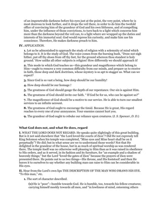 of an impenetrable darkness before his eyes just at the point, the very point, where he is
most desirous to look further, and it drops the veil there, in order to do him the twofold
office of convincing him of the grandeur of God and his own littleness, and of compelling
him, under the influence of those convictions, to turn back to a light which concerns him
more than the darkness beyond the veil can, to a light where are wrapped up the duties and
interests of his immortal soul. God would repress his curiosity, and make him use his
conscience. Therefore, He makes darkness preach to him.
IV. APPLICATION.
1. Let us be admonished to approach the study of religion with a solemnity of mind which
belongs to it. It is the study of God. The voice comes from the burning bush, “Draw not nigh
hither, put off thy shoes from off thy feet, for the ground whereon thou standest is holy
ground.’ How unlike all other subjects is religion! How differently we should approach it!
2. This mode in which God teaches us—this grandeur and magnificence which belong to
Him—ought to remove a very common difficulty from our minds, and prepare us to receive
in faith, those deep and dark doctrines, whose mystery is so apt to stagger us. What can we
expect?
3. Since God is so vast a being, how deep should be our humility!
4. How deep should be our homage.!
5. The greatness of God should gauge the depth of our repentance. Our sin is against Him.
6. The greatness of God should invite our faith. “ If God be for us, who can be against us?”
7. The magnificence of God should be a motive to our service. He is able to turn our smallest
services to an infinite account.
8. The greatness of God ought to encourage the timid. Because He is great, His regard
reaches to every one of your annoyances. Your enemies cannot hurt you.
9. The grandeur of God ought to rebuke our reliance upon creatures. (I. S. Spencer, D. D.)
What God does not, and what He does, regard
I. WHAT THE LORD DOES NOT REGARD. He speaks quite slightingly of this great building.
But is it not said elsewhere that “the Lord loved the courts of Zion”? Did He not expressly tell
King Solomon when his temple was completed, “Mine eyes and Mine heart shall be on it
perpetually”? He did; but in what sense are we to understand those words? Not that He
delighted in the grandeur of the house, but in as much of spiritual worship as was rendered
there. The temple itself was no otherwise well pleasing to Him than as it was raised in obedience
to His orders, and as it served, in its fashion and its furniture, for “an example and a shadow of
heavenly things;” but the Lord “loved the gates of Zion” because the prayers of Zion were
presented there. He points out to us two things—His throne, and His footstool! and then He
leaves it to ourselves to say whether any building man can raise to Him can be considerable in
His eyes.
II. Hear from the Lord’s own lips THE DESCRIPTION OF THE MAN WHO DRAWS HIS EYE.
“To this man,” etc.
1. The sort of character described.
(1) He is “poor”—humble towards God. He is humble, too, towards his fellow-creatures;
carrying himself meekly towards all men, and “in lowliness of mind, esteeming others
 