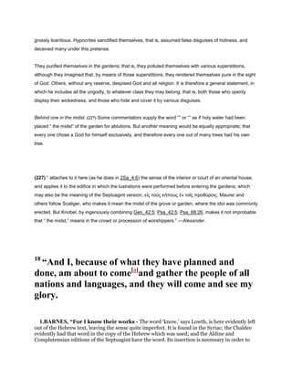 grossly licentious. Hypocrites sanctified themselves, that is, assumed false disguises of holiness, and
deceived many under this pretense.
They purified themselves in the gardens; that is, they polluted themselves with various superstitions,
although they imagined that, by means of those superstitions, they rendered themselves pure in the sight
of God. Others, without any reserve, despised God and all religion. It is therefore a general statement, in
which he includes all the ungodly, to whatever class they may belong; that is, both those who openly
display their wickedness, and those who hide and cover it by various disguises.
Behind one in the midst. (227) Some commentators supply the word “” or “” as if holy water had been
placed “ the midst” of the garden for ablutions. But another meaning would be equally appropriate; that
every one chose a God for himself exclusively, and therefore every one out of many trees had his own
tree.
(227) “ attaches to it here (as he does in 2Sa_4:6) the sense of the interior or court of an oriental house,
and applies it to the edifice in which the lustrations were performed before entering the gardens; which
may also be the meaning of the Septuagint version, εἰς τοὺς κήπους ἐν τοῖς προθύροις. Maurer and
others follow Scaliger, who makes it mean the midst of the grove or garden, where the idol was commonly
erected. But Knobel, by ingeniously combining Gen_42:5; Psa_42:5; Psa_68:26, makes it not improbable
that “ the midst,” means in the crowd or procession of worshippers.” —Alexander.
18
“And I, because of what they have planned and
done, am about to come[a]
and gather the people of all
nations and languages, and they will come and see my
glory.
1.BARNES, “For I know their works - The word ‘know,’ says Lowth, is here evidently left
out of the Hebrew text, leaving the sense quite imperfect. It is found in the Syriac; the Chaldee
evidently had that word in the copy of the Hebrew which was used; and the Aldine and
Complutensian editions of the Septuagint have the word. Its insertion is necessary in order to
 