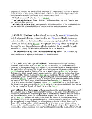 gospel by the apostles, that it was fulfilled. They went to Greece and to Asia Minor in the very
commencement of their labors, and seme of the earliest and most flourishing churches were
founded in the lands that were settled by the descendants of Javan.
To the isles afar off - (See the notes at Isa_41:1).
That have not heard my fame - Hebrew, ‘Who have not heard my report,’ that is, who
were ignorant of the true God.
Neither have seen my glory - The glory which he had manifested to the Hebrews in giving
his law, and in the various exhibitions of his character and perfections among them.
2. CLARKE, “That draw the bow - I much suspect that the words ‫משכי‬‫קשת‬ moshechey
kesheth, who draw the bow, are a corruption of the word ‫משך‬ meshek, Moschi, the name of a
nation situated between the Euxine and Caspian seas; and properly joined with ‫תבל‬ tubal, the
Tibareni. See Bochart, Phaleg. Isa_3:12. The Septuagint have µοσοχ, without any thing of the
drawers of the bow: the word being once taken for a participle, the bow was added to make
sense of it ‫קשת‬ kesheth, the bow, is omitted in a MS. and by the Septuagint.
That have not heard my fame “Who never heard my name” - For ‫שמעי‬ shimi, my
fame, I read, with the Septuagint and Syriac, ‫שמי‬ shemi, my name.
3. GILL, “And I will set a sign among them,.... Either a miraculous sign, something
wonderful, as the word is often used, Exo_4:8, not the effusion of the Spirit on the day of
Pentecost, in the presence of men of all nations; or the miracles wrought in the Gentile world by
the apostles, in confirmation of the Gospel; but rather the wonderful conversion of the Jews,
Isa_66:8, or those wonders, the time of the end of which is inquired, Dan_12:6 or else some
distinguishing sign or mark is meant; such an one as was set on Cain, and on those that sighed
and mourned for the sins of Jerusalem, Eze_9:4, and may intend the seal or mark of Christ's
Father's name, in the foreheads of his people, to distinguish and preserve them from being hurt
with others, Rev_7:3, or, best of all, a sign or ensign to gather persons together; which, though
not the usual word for an ensign, is sometimes so used, as in Psa_74:4, and so may intend
Christ, who is a sign that has been spoken against, Luk_2:34 and is set up in the ministration of
the Gospel, to gather souls unto him, Isa_10:10, and which, as it was attended with great success
in the first times of the Gospel, will also in the latter day, Isa_2:2,
and I will send those that escape of them; meaning, not the apostles and first preachers of
the word, that escaped the perverseness and frowardness of the Jewish nation, their rage and
persecution, and the wrath that came upon them to the uttermost; but those that shall escape at
the defeat of the Turks, and at the ruin of mystical Babylon, and at the fall of the tenth part of
the city, Rev_11:13 and who also, in a spiritual sense, will escape the pollutions of the world,
through the grace of God, and knowledge of Christ; the vengeance of divine justice; the curses of
the law, and wrath to come; hell and eternal damnation, by fleeing to Christ; these, some of
them, will be made preachers of the Gospel; as who so fit as those to warn sinners of their
danger, to show men the way of salvation, and publish the good tidings of the Gospel, and will
be sent of God with a commission from him "unto the nations"; in order to gather them to Christ
 