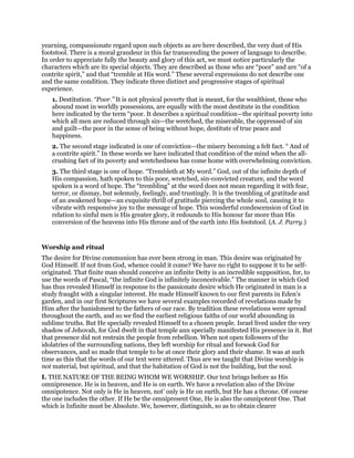 yearning, compassionate regard upon such objects as are here described, the very dust of His
footstool. There is a moral grandeur in this far transcending the power of language to describe.
In order to appreciate fully the beauty and glory of this act, we must notice particularly the
characters which are its special objects. They are described as those who are “poor” and are “of a
contrite spirit,” and that “tremble at His word.” These several expressions do not describe one
and the same condition. They indicate three distinct and progressive stages of spiritual
experience.
1. Destitution. “Poor.” It is not physical poverty that is meant, for the wealthiest, those who
abound most in worldly possessions, are equally with the most destitute in the condition
here indicated by the term “poor. It describes a spiritual condition—the spiritual poverty into
which all men are reduced through sin—the wretched, the miserable, the oppressed of sin
and guilt—the poor in the sense of being without hope, destitute of true peace and
happiness.
2. The second stage indicated is one of conviction—the misery becoming a felt fact. “ And of
a contrite spirit.” In these words we have indicated that condition of the mind when the all-
crushing fact of its poverty and wretchedness has come home with overwhelming conviction.
3. The third stage is one of hope. “Trembleth at My word.” God, out of the infinite depth of
His compassion, hath spoken to this poor, wretched, sin-convicted creature, and the word
spoken is a word of hope. The “trembling” at the word does not mean regarding it with fear,
terror, or dismay, but solemnly, feelingly, and trustingly. It is the trembling of gratitude and
of an awakened hope—an exquisite thrill of gratitude piercing the whole soul, causing it to
vibrate with responsive joy to the message of hope. This wonderful condescension of God in
relation to sinful men is His greater glory, it redounds to His honour far more than His
conversion of the heavens into His throne and of the earth into His footstool. (A. J. Parry.)
Worship and ritual
The desire for Divine communion has ever been strong in man. This desire was originated by
God Himself. If not from God, whence could it come? We have no right to suppose it to be self-
originated. That finite man should conceive an infinite Deity is an incredible supposition, for, to
use the words of Pascal, “the infinite God is infinitely inconceivable.” The manner in which God
has thus revealed Himself in response to the passionate desire which He originated in man is a
study fraught with a singular interest. He made Himself known to our first parents in Eden’s
garden, and in our first Scriptures we have several examples recorded of revelations made by
Him after the banishment to the fathers of our race. By tradition these revelations were spread
throughout the earth, and so we find the earliest religious faiths of our world abounding in
sublime truths. But He specially revealed Himself to a chosen people. Israel lived under the very
shadow of Jehovah, for God dwelt in that temple ann specially manifested His presence in it. But
that presence did not restrain the people from rebellion. When not open followers of the
idolatries of the surrounding nations, they left worship for ritual and forsook God for
observances, and so made that temple to be at once their glory and their shame. It was at such
time as this that the words of our text were uttered. Thus are we taught that Divine worship is
not material, but spiritual, and that the habitation of God is not the building, but the soul.
I. THE NATURE OF THE BEING WHOM WE WORSHIP. Our text brings before as His
omnipresence. He is in heaven, and He is on earth. We have a revelation also of the Divine
omnipotence. Not only is He in heaven, not’ only is He on earth, but He has a throne. Of course
the one includes the other. If He be the omnipresent One, He is also the omnipotent One. That
which is Infinite must be Absolute. We, however, distinguish, so as to obtain clearer
 